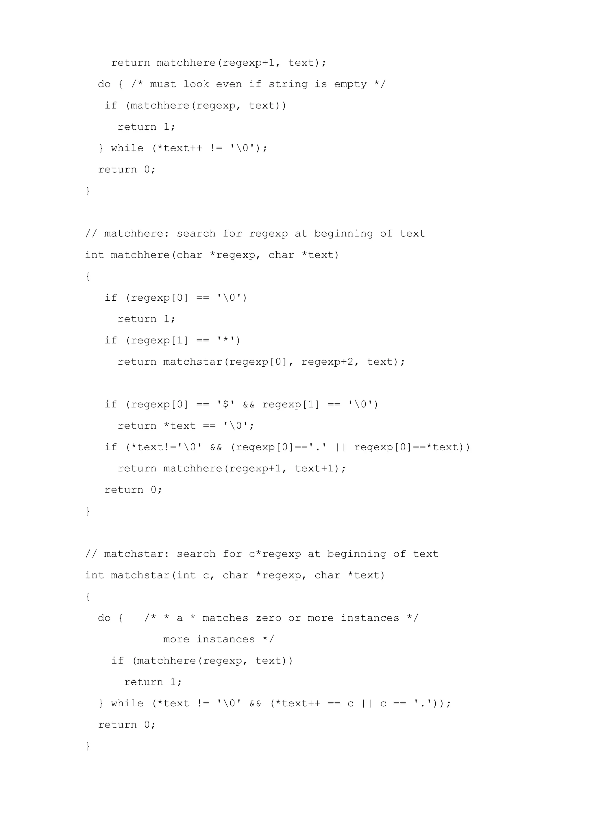 return matchhere(regexp+1, text); do { /* must look even if string is empty */ if (matchhere(regexp, text)) return 1; } while (*text++ != '0'); return 0; } // matchhere: search for regexp at beginning of text int matchhere(char *regexp, char *text) { if (regexp[0] == '0') return 1; if (regexp[1] == '*') return matchstar(regexp[0], regexp+2, text); if (regexp[0] == '$' && regexp[1] == '0') return *text == '0'; if (*text!='0' && (regexp[0]=='.' || regexp[0]==*text)) return matchhere(regexp+1, text+1); return 0; } // matchstar: search for c*regexp at beginning of text int matchstar(int c, char *regexp, char *text) { do { /* * a * matches zero or more instances */ more instances */ if (matchhere(regexp, text)) return 1; } while (*text != '0' && (*text++ == c || c == '.')); return 0; } 