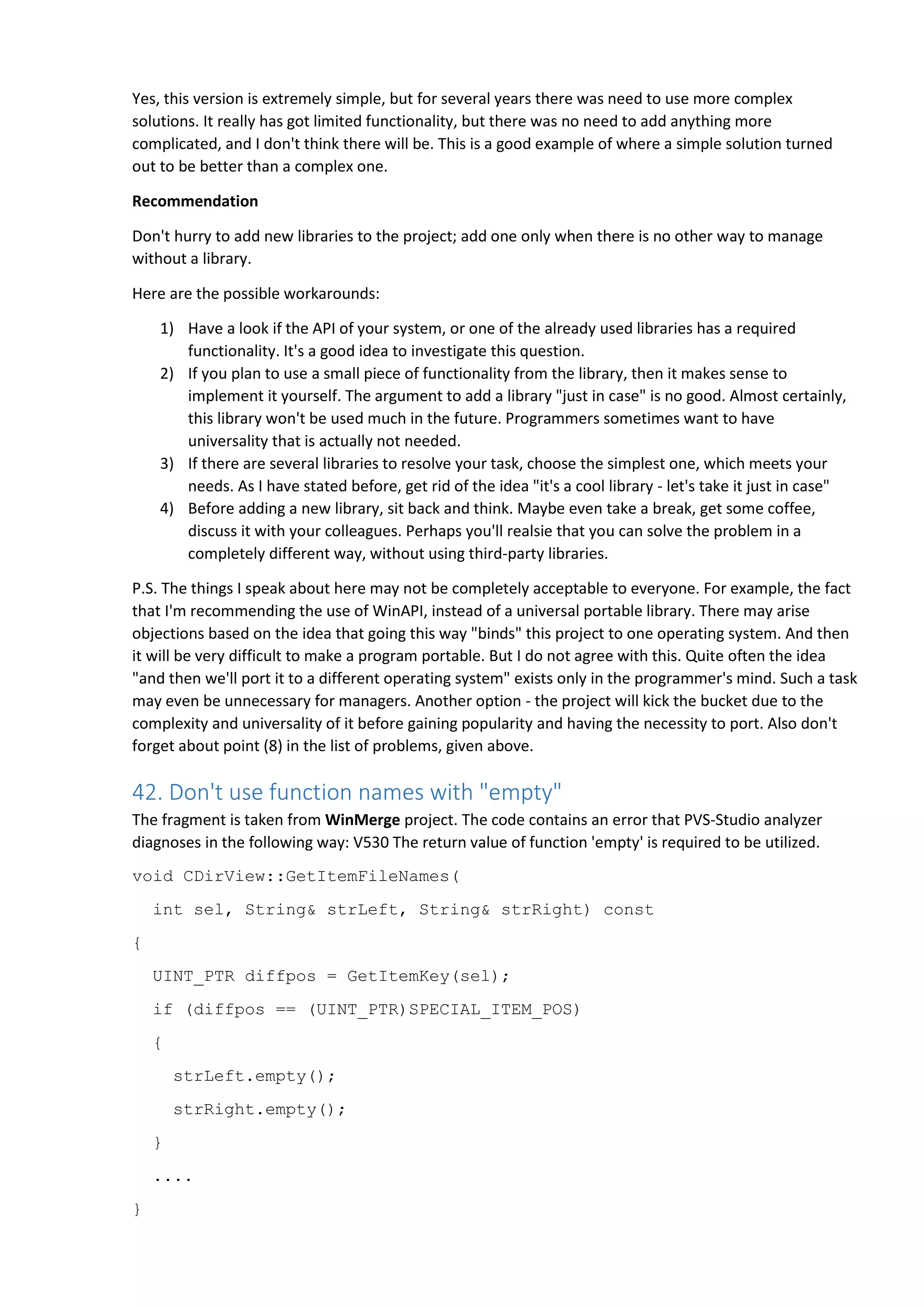 Yes, this version is extremely simple, but for several years there was need to use more complex solutions. It really has got limited functionality, but there was no need to add anything more complicated, and I don't think there will be. This is a good example of where a simple solution turned out to be better than a complex one. Recommendation Don't hurry to add new libraries to the project; add one only when there is no other way to manage without a library. Here are the possible workarounds: 1) Have a look if the API of your system, or one of the already used libraries has a required functionality. It's a good idea to investigate this question. 2) If you plan to use a small piece of functionality from the library, then it makes sense to implement it yourself. The argument to add a library "just in case" is no good. Almost certainly, this library won't be used much in the future. Programmers sometimes want to have universality that is actually not needed. 3) If there are several libraries to resolve your task, choose the simplest one, which meets your needs. As I have stated before, get rid of the idea "it's a cool library - let's take it just in case" 4) Before adding a new library, sit back and think. Maybe even take a break, get some coffee, discuss it with your colleagues. Perhaps you'll realsie that you can solve the problem in a completely different way, without using third-party libraries. P.S. The things I speak about here may not be completely acceptable to everyone. For example, the fact that I'm recommending the use of WinAPI, instead of a universal portable library. There may arise objections based on the idea that going this way "binds" this project to one operating system. And then it will be very difficult to make a program portable. But I do not agree with this. Quite often the idea "and then we'll port it to a different operating system" exists only in the programmer's mind. Such a task may even be unnecessary for managers. Another option - the project will kick the bucket due to the complexity and universality of it before gaining popularity and having the necessity to port. Also don't forget about point (8) in the list of problems, given above. 42. Don't use function names with "empty" The fragment is taken from WinMerge project. The code contains an error that PVS-Studio analyzer diagnoses in the following way: V530 The return value of function 'empty' is required to be utilized. void CDirView::GetItemFileNames( int sel, String& strLeft, String& strRight) const { UINT_PTR diffpos = GetItemKey(sel); if (diffpos == (UINT_PTR)SPECIAL_ITEM_POS) { strLeft.empty(); strRight.empty(); } .... } 