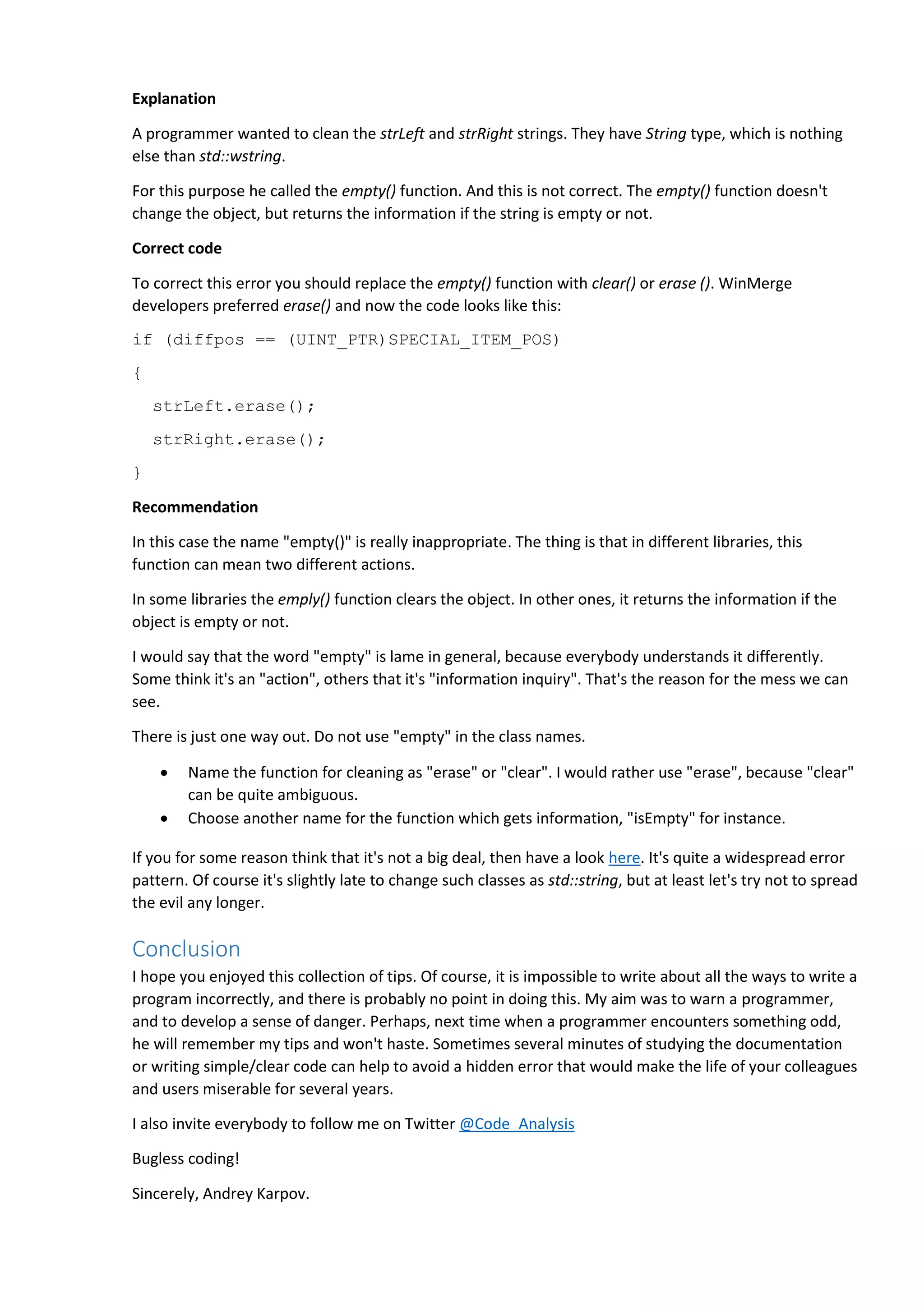 Explanation A programmer wanted to clean the strLeft and strRight strings. They have String type, which is nothing else than std::wstring. For this purpose he called the empty() function. And this is not correct. The empty() function doesn't change the object, but returns the information if the string is empty or not. Correct code To correct this error you should replace the empty() function with clear() or erase (). WinMerge developers preferred erase() and now the code looks like this: if (diffpos == (UINT_PTR)SPECIAL_ITEM_POS) { strLeft.erase(); strRight.erase(); } Recommendation In this case the name "empty()" is really inappropriate. The thing is that in different libraries, this function can mean two different actions. In some libraries the emply() function clears the object. In other ones, it returns the information if the object is empty or not. I would say that the word "empty" is lame in general, because everybody understands it differently. Some think it's an "action", others that it's "information inquiry". That's the reason for the mess we can see. There is just one way out. Do not use "empty" in the class names.  Name the function for cleaning as "erase" or "clear". I would rather use "erase", because "clear" can be quite ambiguous.  Choose another name for the function which gets information, "isEmpty" for instance. If you for some reason think that it's not a big deal, then have a look here. It's quite a widespread error pattern. Of course it's slightly late to change such classes as std::string, but at least let's try not to spread the evil any longer. Conclusion I hope you enjoyed this collection of tips. Of course, it is impossible to write about all the ways to write a program incorrectly, and there is probably no point in doing this. My aim was to warn a programmer, and to develop a sense of danger. Perhaps, next time when a programmer encounters something odd, he will remember my tips and won't haste. Sometimes several minutes of studying the documentation or writing simple/clear code can help to avoid a hidden error that would make the life of your colleagues and users miserable for several years. I also invite everybody to follow me on Twitter @Code_Analysis Bugless coding! Sincerely, Andrey Karpov. 