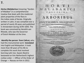 7.
Hortus Malabaricus (meaning "Garden
of Malabar") is a comprehensive
treatise that deals with the medicinal
plant properties of the flora in
the Indian state of Kerala. Originally
written in Latin, it was compiled over a
period of nearly 30 years and published
in Amsterdam during 1678–1693. The
book was conceived by Hendrik van
Rheede, who was the Governor
of Dutch Malabar at the time.
Identify the person from Calicut, who
had this monumental work translated
into English and Malayalam. It took
more than 40 years of his life to
complete this work that involved
learning Latin too. Queen Beatrix
bestowed on him Netherland’s highest
civilian order — Officer of the Order of
Orange — Nassau on him in 2012.
 