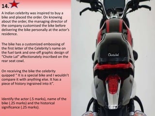 14.
A Indian celebrity was inspired to buy a
bike and placed the order. On knowing
about the order, the managing director of
the company customised the bike before
delivering the bike personally at the actor’s
residence.
The bike has a customized embossing of
the first letter of the Celebrity’s name on
the fuel tank and one-off graphic design of
“Chote Lal” affectionately inscribed on the
rear seat cowl.
On receiving the bike the celebrity
quipped “ It is a special bike and I wouldn’t
compare it with anything else. It has a
piece of history ingrained into it”.
Identify the actor (.5 marks), name of the
bike (.25 marks) and the historical
significance (.25 marks).
 