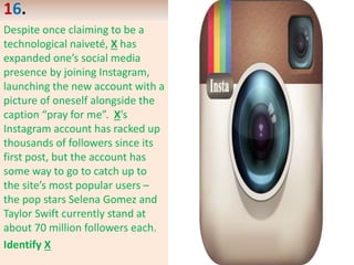 16.
Despite once claiming to be a
technological naiveté, X has
expanded one’s social media
presence by joining Instagram,
launching the new account with a
picture of oneself alongside the
caption “pray for me”. X’s
Instagram account has racked up
thousands of followers since its
first post, but the account has
some way to go to catch up to
the site’s most popular users –
the pop stars Selena Gomez and
Taylor Swift currently stand at
about 70 million followers each.
Identify X
 