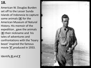 18.
American W. Douglas Burden
set off to the Lesser Sunda
Islands of Indonesia to capture
some animals (X) for the
American Museum of Natural
History. His memoir of the
expedition , gave the animals
(X) their nickname and his
tales of adventures and
confrontations with the ‘hoary
beast’ inspired the famous
movie ‘Y’ produced in 1933.
Identify X and Y
 