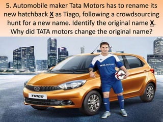 5. Automobile maker Tata Motors has to rename its
new hatchback X as Tiago, following a crowdsourcing
hunt for a new name. Identify the original name X.
Why did TATA motors change the original name?
 