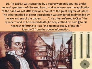 10. “In 1816, I was consulted by a young woman labouring under
general symptoms of diseased heart, and in whose case the application
of the hand was of little avail on account of the great degree of fatness.
The other method of direct auscultation was rendered inadmissible by
the age and sex of the patient.........”. He often referred to X as "the
cylinder," and as he neared death ,he bequeathed his own X to his
nephew, referring to it as "the greatest legacy of my life.“
Identify X from the above information.
 