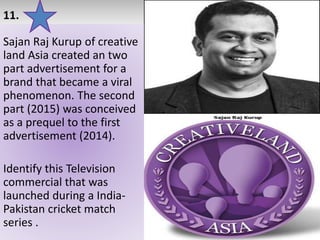 11.
Sajan Raj Kurup of creative
land Asia created an two
part advertisement for a
brand that became a viral
phenomenon. The second
part (2015) was conceived
as a prequel to the first
advertisement (2014).
Identify this Television
commercial that was
launched during a India-
Pakistan cricket match
series .
 
