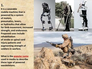 1.
It is a wearable
mobile machine that is
powered by a system
of motors,
pneumatics, levers,
or hydraulics that allow
for limb movement, increased
strength, and endurance.
Proposed uses include
rehabilitation
of stroke or spinal cord
injury patients and
augmenting strength of
soldiers in warfare.
What is the popular name
used in media to describe
these type of powered
exoskeletons.
 