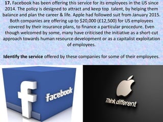 17. Facebook has been offering this service for its employees in the US since
2014. The policy is designed to attract and keep top talent, by helping them
balance and plan the career & life. Apple had followed suit from January 2015.
Both companies are offering up to $20,000 (£12,500) for US employees
covered by their insurance plans, to finance a particular procedure. Even
though welcomed by some, many have criticised the initiative as a short-cut
approach towards human resource development or as a capitalist exploitation
of employees.
Identify the service offered by these companies for some of their employees.
 
