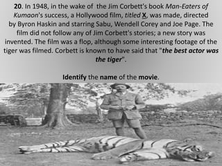 20. In 1948, in the wake of the Jim Corbett's book Man-Eaters of
Kumaon's success, a Hollywood film, titled X, was made, directed
by Byron Haskin and starring Sabu, Wendell Corey and Joe Page. The
film did not follow any of Jim Corbett's stories; a new story was
invented. The film was a flop, although some interesting footage of the
tiger was filmed. Corbett is known to have said that "the best actor was
the tiger".
Identify the name of the movie.
 