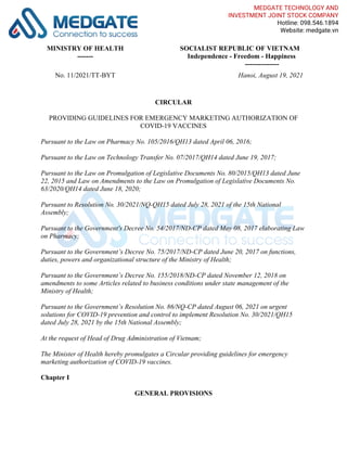 MINISTRY OF HEALTH
-------
SOCIALIST REPUBLIC OF VIETNAM
Independence - Freedom - Happiness
---------------
No. 11/2021/TT-BYT Hanoi, August 19, 2021
CIRCULAR
PROVIDING GUIDELINES FOR EMERGENCY MARKETING AUTHORIZATION OF
COVID-19 VACCINES
Pursuant to the Law on Pharmacy No. 105/2016/QH13 dated April 06, 2016;
Pursuant to the Law on Technology Transfer No. 07/2017/QH14 dated June 19, 2017;
Pursuant to the Law on Promulgation of Legislative Documents No. 80/2015/QH13 dated June
22, 2015 and Law on Amendments to the Law on Promulgation of Legislative Documents No.
63/2020/QH14 dated June 18, 2020;
Pursuant to Resolution No. 30/2021/NQ-QH15 dated July 28, 2021 of the 15th National
Assembly;
Pursuant to the Government's Decree No. 54/2017/ND-CP dated May 08, 2017 elaborating Law
on Pharmacy;
Pursuant to the Government’s Decree No. 75/2017/ND-CP dated June 20, 2017 on functions,
duties, powers and organizational structure of the Ministry of Health;
Pursuant to the Government’s Decree No. 155/2018/ND-CP dated November 12, 2018 on
amendments to some Articles related to business conditions under state management of the
Ministry of Health;
Pursuant to the Government’s Resolution No. 86/NQ-CP dated August 06, 2021 on urgent
solutions for COVID-19 prevention and control to implement Resolution No. 30/2021/QH15
dated July 28, 2021 by the 15th National Assembly;
At the request of Head of Drug Administration of Vietnam;
The Minister of Health hereby promulgates a Circular providing guidelines for emergency
marketing authorization of COVID-19 vaccines.
Chapter I
GENERAL PROVISIONS
MEDGATE TECHNOLOGY AND
INVESTMENT JOINT STOCK COMPANY
Hotline: 098.546.1894
Website: medgate.vn
 