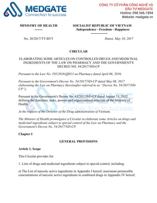 MINISTRY OF HEALTH
-------
SOCIALIST REPUBLIC OF VIETNAM
Independence - Freedom - Happiness
---------------
No. 20/2017/TT-BYT Hanoi, May 10, 2017
CIRCULAR
ELABORATING SOME ARTICLES ON CONTROLLED DRUGS AND MEDICINAL
INGREDIENTS OF THE LAW ON PHARMACY AND THE GOVERNMENT'S
DECREE NO. 54/2017/ND-CP
Pursuant to the Law No. 105/2016/QH13 on Pharmacy dated April 06, 2016;
Pursuant to the Government's Decree No. 54/2017/ND-CP dated May 08, 2017
elaborating the Law on Pharmacy (hereinafter referred to as “Decree No. 54/2017/ND-
CP”);
Pursuant to the Government's Decree No. 63/2012/ND-CP dated August 31, 2012
defining the functions, tasks, powers and organizational structure of the Ministry of
Health;
At the request of the Director of the Drug administration of Vietnam,
The Minister of Health promulgates a Circular to elaborate some Articles on drugs and
medicinal ingredients subject to special control of the Law on Pharmacy and the
Government's Decree No. 54/2017/ND-CP.
Chapter I
GENERAL PROVISIONS
Article 1. Scope
This Circular provides for:
1. Lists of drugs and medicinal ingredients subject to special control, including:
a) The List of narcotic active ingredients in Appendix I hereof; maximum permissible
concentrations of narcotic active ingredients in combined drugs in Appendix IV hereof;
CÔNG TY CỔ PHẦN CÔNG NGHỆ VÀ
ĐẦU TƯ MEDGATE
Hotline: 098.546.1894
Website: medgate.vn
 