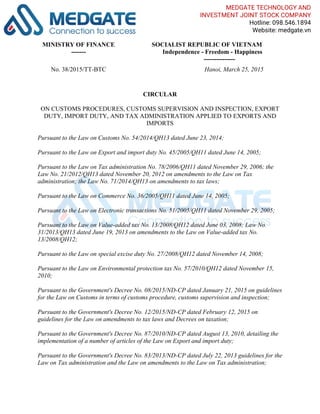 MINISTRY OF FINANCE
-------
SOCIALIST REPUBLIC OF VIETNAM
Independence - Freedom - Happiness
---------------
No. 38/2015/TT-BTC Hanoi, March 25, 2015
CIRCULAR
ON CUSTOMS PROCEDURES, CUSTOMS SUPERVISION AND INSPECTION, EXPORT
DUTY, IMPORT DUTY, AND TAX ADMINISTRATION APPLIED TO EXPORTS AND
IMPORTS
Pursuant to the Law on Customs No. 54/2014/QH13 dated June 23, 2014;
Pursuant to the Law on Export and import duty No. 45/2005/QH11 dated June 14, 2005;
Pursuant to the Law on Tax administration No. 78/2006/QH11 dated November 29, 2006; the
Law No. 21/2012/QH13 dated November 20, 2012 on amendments to the Law on Tax
administration; the Law No. 71/2014/QH13 on amendments to tax laws;
Pursuant to the Law on Commerce No. 36/2005/QH11 dated June 14, 2005;
Pursuant to the Law on Electronic transactions No. 51/2005/QH11 dated November 29, 2005;
Pursuant to the Law on Value-added tax No. 13/2008/QH12 dated June 03, 2008; Law No.
31/2013/QH13 dated June 19, 2013 on amendments to the Law on Value-added tax No.
13/2008/QH12;
Pursuant to the Law on special excise duty No. 27/2008/QH12 dated November 14, 2008;
Pursuant to the Law on Environmental protection tax No. 57/2010/QH12 dated November 15,
2010;
Pursuant to the Government's Decree No. 08/2015/ND-CP dated January 21, 2015 on guidelines
for the Law on Customs in terms of customs procedure, customs supervision and inspection;
Pursuant to the Government's Decree No. 12/2015/ND-CP dated February 12, 2015 on
guidelines for the Law on amendments to tax laws and Decrees on taxation;
Pursuant to the Government's Decree No. 87/2010/ND-CP dated August 13, 2010, detailing the
implementation of a number of articles of the Law on Export and import duty;
Pursuant to the Government's Decree No. 83/2013/ND-CP dated July 22, 2013 guidelines for the
Law on Tax administration and the Law on amendments to the Law on Tax administration;
MEDGATE TECHNOLOGY AND
INVESTMENT JOINT STOCK COMPANY
Hotline: 098.546.1894
Website: medgate.vn
 