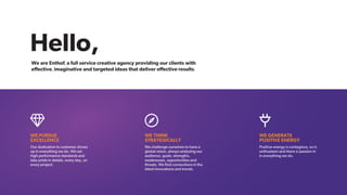 Hello,
WE PURSUE
EXCELLENCE
Our dedication to customer shows
up in everything we do. We set
high performance standards and
take pride in details, every day, on
every project.
STRATEGICALLY
WE THINK
We challenge ourselves to have a
global vision, always analysing our
audience, goals, strengths,
weaknesses, opportunities and
threats. We ﬁnd connections in the
latest innovations and trends.
WE GENERATE
POSITIVE ENERGY
Positive energy is contagious, so is
enthusiasm and there is passion in
in everything we do.
www.giggads.com
We are Enthof, a full service creative agency providing our clients with
eﬀective, imaginative and targeted ideas that deliver eﬀective results.
 