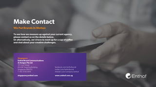 Make Contact
We Put Brands In Motion
To see how we measure up against your current agency,
please contact us on the details below.
Or alternatively, we’d love to meet up for a cup of coﬀee
and chat about your creative challenges.
facebook.com/enthofsocial
twitter.com/enthofsocial
linkedin.com/company/enthof
Singapore
singapore@enthof.com www.enthof.com.sg
Enthof Brand Communications
& Designs Pte Ltd
101 Cecil Street
#14-06 Tong Eng Building
Singapore 069533
T +65 3159 3919
Enthof
 