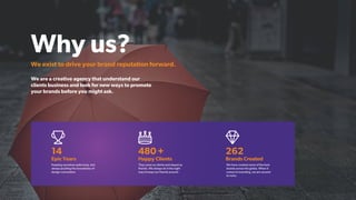 Why us?
We exist to drive your brand reputation forward.
14
Epic Years
Keeping ourselves quite busy, but
always pushing the boundaries of
design convention.
480+
Happy Clients
They came as clients and stayed as
friends. We always do it the right
way to keep our friends around.
262
Brands Created
We have created some of the best
brands across the globe. When it
comes to branding, we are second
to none.
We are a creative agency that understand our
clients business and look for new ways to promote
your brands before you might ask.
 