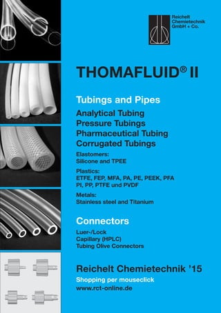 Shopping per mouseclick
www.rct-online.de
Thomafluid®
II
Tubings and Pipes
Analytical Tubing
Pressure Tubings
Pharmaceutical Tubing
Corrugated Tubings
Elastomers:
Silicone and TPEE
Plastics:
ETFE, FEP, MFA, PA, PE, PEEK, PFA
PI, PP, PTFE und PVDF
Metals:
Stainless steel and Titanium
Connectors
Luer-/Lock
Capillary (HPLC)
Tubing Olive Connectors
Reichelt Chemietechnik ’15
Reichelt
Chemietechnik
GmbH + Co.
 