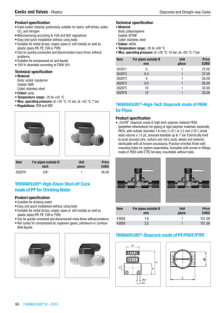 98  THOMAFLUID®
IV - 2015
Cocks and Valves - Plastics	 Stopcocks and Straight-way Cocks
Product specification
•	Food-suited material, particularly suitable for beers, soft drinks, water,
CO2
and nitrogen
•	Manufacturing according to FDA and NSF regulations
•	Easy and quick installation without using tools
•	Suitable for metal (brass, copper pipes or soft metals) as well as
plastic pipes (PA, PE, EVA or PUR)
•	Can be quickly connected and disconnected many times without
problems
•	Suitable for compressed air and liquids
•	100 % cleanable according to TRSK 501
Technical specification
•	Material:
Body: acetal copolymer
Gasket: NBR
Collet: stainless steel
•	Colour: gray
•	Temperature range: -20 to +65 °C
•	Max. operating pressure: at +20 °C: 10 bar; at +65 °C: 7 bar
•	Regulations: FDA and NSF​​
Item For pipes outside Ø Unit Price
​ inch piece EURO
302970 3/8“ 1 36.00
THOMAFLUID®
-High-Chem Shut-off Cock
made of PP for Drinking Water
Product specification
•	Suitable for drinking water
•	Easy and quick installation without using tools
•	Suitable for metal (brass, copper pipes or soft metals) as well as
plastic pipes (PA, PE, EVA or PUR)
•	Can be quickly connected and disconnected many times without problems
•	Not suited for compressed air, explosive gases, petroleum or combus-
tible liquids​​
Technical specification
•	Material:
Body: polypropylene
Gasket: EPDM
Collet: stainless steel
•	Colour: white
•	Temperature range: -20 to +60 °C
•	Max. operating pressure: at +20 °C: 10 bar; at +60 °C: 7 bar
Item For pipes outside Ø Unit Price
​ mm piece EURO
302971 6 1 22.00
302972 6.4 1 22.00
302973 8 1 26.00
302974 9.5 1 26.00
302975 10 1 32.00
302976 12 1 35.00
THOMAFLUID®
-High-Tech Stopcock made of PEEK
for Pipes
Product specification
•	„On/Off“ stopcock made of high-tech polymer material PEEK
(polyether-etherketone) for piping of rigid polymer materials especially
PEEK, with outside diameter 1.6 mm (1/16“) or 3.2 mm (1/8“), small
dead volume (<10 µl), pressure loadable up to 7 bar. Chemically inert
to acids (except conc. sulfuric and nitric acid), alkalis and solvents,
sterilizable with all known procedures. Practice-oriented finish with
mounting holes for system assemblies. Complete with screw-in fittings
made of PEEK with ETFE ferrules, mountable without tools.​​
Item For pipes outside Ø Unit Price
​ mm piece EURO
43858 1.6 1 151.00
43859 3.2 1 151.00
THOMAFLUID®
-Stopcock made of PP/PVDF/PTFE​​
 