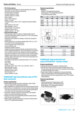 THOMAFLUID®
IV - 2015  101
Cocks and Valves - Plastics	 Stopcocks and Straight-way Cocks
•	PFA (Perfluoroalkoxy)
High-quality technical plastic for chemical apparatus and machine
construction as well as electrical engineering
Very good pressure resistance
Very high resistance to media
Excellent resistance to weather
Flame-resistant
Colour: milky, translucent
Density: 2.10 g/cm3
Temperature range: -200 to +200 °C (highest dimensional stability
in heat)
Shore hardness D: 60° to 65°
Water absorption: <0.03 %
Tensile strength: 27 to 32 N/mm2
Elongation at break: 300 %
Surface resistance: >1017
Ohm
•	FPM (Fluorinated rubber)
FPM (fluorinated rubber) is a polymer of highest quality made of
fluorinated hydrocarbons (fluorine content 64 % to 70 %) and belongs
to the group of elastomers
FPM has the best resistance to swelling in mineral oils compared to
all elastomers
Highest sealing force in continuous operation (after 100 h at +150 °C
in air still 90 % of the initial sealing force)
Lowest evaporation rates at high vacuum
Low permeability to gas
Outstanding radiation resistance
Excellent chemical and physical properties, almost identical to those
of PTFE (polytetrafluoroethylene).The essential difference compared to
PTFE is the lower cold flow, lower diffusion and better transparency.
High chemical resistance to many chemicals, ozone, heat and weather.
Unstable to polar solvents such as ketones and esters (considerable
swelling), organic acids (acetic acid or formic acid), strong bases such
as amines (chemical attack).
Not suitable for applications at temperatures below -20 °C as well as
in hot steam.
Colour: black
Density: 1.10 g/cm3
Temperature range: -30 to +220 °C, for a short time +300 °C
Water absorption: no data
Tensile strength: 13 N/mm2
Elongation at break: 450 %
Shore hardness A: 75°
Surface resistance: no data​
THOMAFLUID®
-High-Chem Ball Cock made of PTFE -
block construction
Product specification
•	Robust straight-way ball cock, block construction, made of highly
chemical-resistant PTFE (polytetrafluoroethylene).
•	Ball is embedded in the casing bed, which has the same shape as the ball.
•	Ball and stem are manufactured in one piece, therefore double bearing
of the ball in the casing bed on the one hand and in the packing gland
on the other hand, thus minimizing the risk of leakage.
•	Connections: seamless cylindrical G-internal thread.The threaded
sleeves are reinforced by stainless steel rings.
•	Sealing of the ball by PTFE (polytetrafluoroethylene) sealing sleeves,
which also serve for adjustment.
•	Highest media resistance guaranteed by housing and sealing sleeves
made of PTFE (polytetrafluoroethylene).
Technical specification
•	Material:
Housing: PTFE (polytetrafluoroethylene)
Sealing sleeves: PTFE (polytetrafluoroethylene)
O-ring: FPM (fluorinated rubber)
Item L H h l d D
​ mm mm mm mm mm mm
28880 80 55 20 36 6.6 25
28882 80 55 20 36 6.6 25
28886 120 78 30 45 6.6 45
304023 120 78 30 45 6.6 45
Item Nominal width Internal thread Price
​ mm ​ EURO
28880 4 G 1/4“ 266.00
28882 6 G 1/4“ 266.00
28886 8 G 1/2“ 666.00
304023 10 G 1/2“ 666.00
THOMAFLUID®
-High-Quality Ball Cock
made of PP/PVDF/PFA - injection-molded
Product specification
•	Light type, produced by the injection-moulding process.
•	Ball with stem is both centered and sealed by sealing sleeves, thus
ensuring optimal sealing of the ball to the connections and preventing
an undesired leakage of the medium.
•	Highest media resistance is guaranteed by housing alternatively
made of PP (polypropylene), PVDF (polyvinylidene fluoride) or PFA
(perfluoroalkoxy) as well as by sealing sleeves made of PTFE (polytet-
rafluoroethylene).
Technical specification
•	Material:
Housing: alternatively PP (polypropylene), PVDF
(polyvinylidene fluoride) or PFA (perfluoroalkoxy)
Sealing sleeves: PTFE (polytetrafluoroethylene)
O-ring: FPM (fluorinated rubber)​​
 