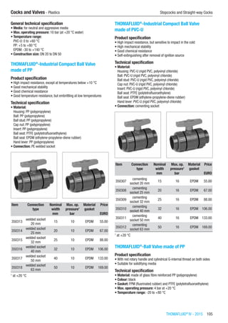 THOMAFLUID®
IV - 2015  105
Cocks and Valves - Plastics	 Stopcocks and Straight-way Cocks
General technical specification
•	Media: for neutral and aggressive media
•	Max. operating pressure: 10 bar (at +20 °C water)
•	Temperature range:
PVC-U: 0 to +60 °C
PP: +5 to +80 °C
EPDM: -30 to +140 °C
•	Construction size: DN 20 to DN 50​
THOMAFLUID®
-Industrial Compact Ball Valve
made of PP
Product specification
•	High impact resistance, except at temperatures below +10 °C
•	Good mechanical stability
•	Good chemical resistance
•	Good temperature resistance, but embrittling at low temperatures
Technical specification
•	Material:
Housing: PP (polypropylene)
Ball: PP (polypropylene)
Ball stud: PP (polypropylene)
Cap nut: PP (polypropylene)
Insert: PP (polypropylene)
Ball seat: PTFE (polytetrafluoroethylene)
Ball seal: EPDM (ethylene-propylene-diene rubber)
Hand lever: PP (polypropylene)
•	Connection: PE welded socket​​
Item Connection
type
Nominal
width
Max. op.
pressure1
Material
gasket
Price
​ ​ mm bar ​ EURO
350313
welded socket
20 mm
15 10 EPDM 55.00
350314
welded socket
25 mm
20 10 EPDM 67.00
350315
welded socket
32 mm
25 10 EPDM 88.00
350316
welded socket
40 mm
32 10 EPDM 106.00
350317
welded socket
50 mm
40 10 EPDM 133.00
350318
welded socket
63 mm
50 10 EPDM 169.00
1
at +20 °C
THOMAFLUID®
-Industrial Compact Ball Valve
made of PVC-U
Product specification
•	High impact resistance, but sensitive to impact in the cold
•	High mechanical stability
•	Good chemical resistance
•	Self-extinguishing after removal of ignition source
Technical specification
•	Material:
Housing: PVC-U (rigid PVC, polyvinyl chloride)
Ball: PVC-U (rigid PVC, polyvinyl chloride)
Ball stud: PVC-U (rigid PVC, polyvinyl chloride)
Cap nut: PVC-U (rigid PVC, polyvinyl chloride)
Insert: PVC-U (rigid PVC, polyvinyl chloride)
Ball seat: PTFE (polytetrafluoroethylene)
Ball seal: EPDM (ethylene-propylene-diene rubber)
Hand lever: PVC-U (rigid PVC, polyvinyl chloride)
•	Connection: cementing socket​​
Item Connection
type
Nominal
width
Max. op.
pressure1
Material
gasket
Price
​ ​ mm bar ​ EURO
350307
cementing
socket 20 mm
15 16 EPDM 55.00
350308
cementing
socket 25 mm
20 16 EPDM 67.00
350309
cementing
socket 32 mm
25 16 EPDM 88.00
350310
cementing
socket 40 mm
32 16 EPDM 106.00
350311
cementing
socket 50 mm
40 16 EPDM 133.00
350312
cementing
socket 63 mm
50 16 EPDM 169.00
1
at +20 °C
THOMAFLUID®
-Ball Valve made of PP
Product specification
•	With red rotary handle and cylindrical G-internal thread on both sides
•	Suitable for solidifying media
Technical specification
•	Material: made of glass fibre reinforced PP (polypropylene)
•	Colour: black
•	Gasket: FPM (fluorinated rubber) and PTFE (polytetrafluoroethylene)
•	Max. operating pressure: 4 bar at +20 °C
•	Temperature range: -20 to +80 °C​​
 