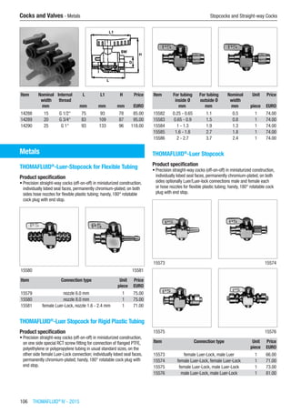 106  THOMAFLUID®
IV - 2015
Cocks and Valves - Metals	 Stopcocks and Straight-way Cocks
Item Nominal
width
Internal
thread
L L1 H Price
​ mm ​ mm mm mm EURO
14288 15 G 1/2“ 75 93 78 85.00
14289 20 G 3/4“ 83 109 87 95.00
14290 25 G 1“ 93 133 96 118.00
Metals
THOMAFLUID®
-Luer-Stopcock for Flexible Tubing
Product specification
•	Precision straight-way cocks (off-on-off) in miniaturized construction,
individually lobed seal faces, permanently chromium-plated, on both
sides hose nozzles for flexible plastic tubing; handy, 180° rotatable
cock plug with end stop.​​
15580 15581
Item Connection type Unit Price
​ ​ piece EURO
15579 nozzle 6.0 mm 1 75.00
15580 nozzle 8.0 mm 1 75.00
15581 female Luer-Lock, nozzle 1.6 - 2.4 mm 1 71.00
THOMAFLUID®
-Luer Stopcock for Rigid Plastic Tubing
Product specification
•	Precision straight-way cocks (off-on-off) in miniaturized construction,
on one side special RCT screw fitting for connection of flanged PTFE,
polyethylene or polypropylene tubing in usual standard sizes, on the
other side female Luer-Lock connection; individually lobed seal faces,
permanently chromium-plated; handy, 180° rotatable cock plug with
end stop.​​
Item For tubing
inside Ø
For tubing
outside Ø
Nominal
width
Unit Price
​ mm mm mm piece EURO
15582 0.25 - 0.65 1.1 0.5 1 74.00
15583 0.65 - 0.9 1.5 0.8 1 74.00
15584 1 - 1.3 1.9 1.3 1 74.00
15585 1.6 - 1.8 2.7 1.8 1 74.00
15586 2 - 2.7 3.7 2.4 1 74.00
THOMAFLUID®
-Luer Stopcock
Product specification
•	Precision straight-way cocks (off-on-off) in miniaturized construction,
individually lobed seal faces, permanently chromium-plated, on both
sides optionally Luer/Luer-lock connections male and female each
or hose nozzles for flexible plastic tubing; handy, 180° rotatable cock
plug with end stop.​​
15573 15574
15575 15576
Item Connection type Unit Price
​ ​ piece EURO
15573 female Luer-Lock, male Luer 1 66.00
15574 female Luer-Lock, female Luer-Lock 1 71.00
15575 female Luer-Lock, male Luer-Lock 1 73.00
15576 male Luer-Lock, male Luer-Lock 1 81.00
 