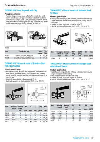 THOMAFLUID®
IV - 2015  107
Cocks and Valves - Metals	 Stopcocks and Straight-way Cocks
THOMAFLUID®
-Luer Stopcock with Clip
Product specification
•	Precision straight one-way cocks (off-on-off) in miniaturized const-
ruction, on both sides Luer-type connections. Individually lobed seal
faces according to A.S.A. Spec. Z70.1, permanently chromium-plated;
handy, 180° rotatable cock plug with end stop, additionally plug clip for
fixation of the cock plug in the end positions „off“ and „on“.​​
15657 15658
Item Connection type Unit Price
​ ​ piece EURO
15657 female Luer-Lock, male Luer 1 137.00
15658 female Luer-Lock, male Luer-Lock 1 147.00
THOMAFLUID®
-Stopcock made of Stainless Steel
with Hose Nozzles
Product specification
•	Robust cock housing, cock plug with large outside diameter ensuring
ample overlap and reliable sealing. Cock connection with threaded
adapter (threaded spigot) on one side, with straight hose connector on
the other side.
•	Suitable for gases, liquids, and vapours up to PN 10.
•	Working temperature for stainless steel (1.4571): -5 to +130 °C.​​
Item External
thread
Nominal
width
d1 l1 L Unit Price
​ ​ mm mm mm mm piece EURO
54518 R 1/4“ 4 8 10 67 1 108.00
54519 R 3/8“ 6 10 12 78 1 133.00
54520 R 1/2“ 8 12 14 89 1 164.00
54521 R 3/4“ 12 18 16 112 1 225.00
54522 R 1“ 14 24 20 252 1 323.00
THOMAFLUID®
-Stopcock made of Stainless Steel
for Pipes
Product specification
•	Robust cock housing, cock plug with large outside diameter ensuring
ample overlap and reliable sealing. Bite-type fitting joints (8 mm) on
both sides.
•	Suitable for gases, liquids, and vapours up to PN 10.
•	Working temperature for stainless steel (1.4571): -5 to +130 °C.​​
Item For pipes
outside Ø
Nominal
width
WAF
(SW)
WAF1
(SW1)
Unit Price
​ mm mm mm mm piece EURO
10749 8 6 19 24 1 254.00
THOMAFLUID®
-Stopcock made of Stainless Steel
with Internal Thread
Product specification
•	Robust cock housing, cock plug with large outside diameter ensuring
ample overlap and reliable sealing.
•	Cock fitted with internal thread on both sides.
•	Suitable for gases, liquids, and vapours up to PN 10.
•	Working temperature for stainless steel (1.4571): -5 to +130 °C.​​
Item Internal
thread
Nominal
width
D1 l1 Unit Price
​ ​ mm mm mm piece EURO
54523 R 1/4“ 4 17 10 1 116.00
54524 R 3/8“ 6 22 12 1 128.00
54525 R 1/2“ 8 26 14 1 149.00
54526 R 3/4“ 12 32 16 1 190.00
54527 R 1“ 15 41 20 1 307.00
 