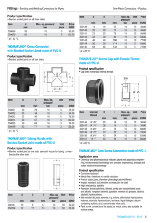 THOMAFLUID®
IV - 2015  9
Fittings - Bonding and Welding Connectors for Pipes	 One-Piece Connectors - Plastics
Product specification
•	Bonded socket joints on all three sides
Item d Max. op. pressure1
Unit Price
​ mm bar piece EURO
350069 50 10 5 90.00
350070 63 10 5 102.00
1
at +20 °C
THOMAFLUID®
-Cross Connector
with Bonded Socket Joint made of PVC-U
Product specification
•	Bonded socket joints on all four sides​​
Item d D Max. op.
pressure1
Unit Price
​ mm mm bar piece EURO
350071 20 29 16 5 56.00
350072 25 34 16 5 64.00
350073 32 40 16 5 76.00
350074 40 51 16 5 120.00
350075 50 63 16 3 86.00
350076 63 77 16 3 128.00
1
at +20 °C
THOMAFLUID®
-Tubing Nozzle with
Bonded Socket Joint made of PVC-U
Product specification
•	Bonded socket joint on one side; sawtooth nozzle for tubing connec-
tion on the other side​​
Item d D l Max. op.
pressure1
Unit Price
​ mm mm mm bar piece EURO
350137 10 8 47 10 10 30.00
350138 12 12 51 10 10 32.00
Item d D l Max. op.
pressure1
Unit Price
​ mm mm mm bar piece EURO
350139 16 16 57 10 10 38.00
350140 20 20 73 10 10 40.00
350141 25 25 79 10 10 46.00
350142 32 30 89 10 10 58.00
350143 40 40 100 10 10 72.00
350144 50 50 114 10 5 58.00
350145 63 60 132 10 5 72.00
1
at +20 °C
THOMAFLUID®
-Screw Cap with Female Thread
made of PVC-U
Product specification
•	Cap with cylindrical internal thread​​
Item Internal
thread
D l Max. op.
pressure1
Unit Price
​ ​ mm mm bar piece EURO
350146 R 1/8“ 20 14 10 10 38.00
350147 R 1/4“ 26 16 10 10 38.00
350148 R 3/8“ 31 19 10 10 68.00
350149 R 1/2“ 37 21 10 10 76.00
350150 R 3/4“ 43 24 10 10 82.00
350151 R 1“ 52 26 10 10 86.00
1
at +20 °C
THOMAFLUID®
-Tank Screw Connection made of PVC-U
Application area
•	Chemical and pharmaceutical industry, plant and apparatus enginee-
ring, environmental technology and process engineering, sewage and
water treatment technology
Product specification
•	Corrosion-resistant
•	Metal-free, therefore no media oxidation
•	Free of plasticizers, therefore physiologically indifferent
•	Impact resistant, but sensitive to impact in the cold
•	High mechanical stability
•	Resistant to salt solutions, diluted, partly also concentrated acids
and alkalis, nonpolar solvents, gasoline, mineral oil, greases, alcohol,
aliphatic hydrocarbons.
•	Not resistant to polar solvents, e.g. esters, chlorinated hydrocarbon,
ketones, aromatic hydrocarbons, benzene, liquid halogen, oleum-
containing sulfuric acid, concentrated nitric acid.
•	Tank screw connections for plastic or metal tanks, also suitable for
outside areas.
 