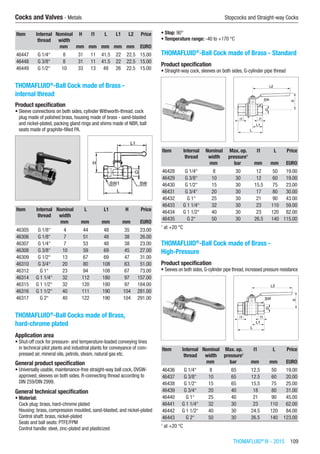 THOMAFLUID®
IV - 2015  109
Cocks and Valves - Metals	 Stopcocks and Straight-way Cocks
Item Internal
thread
Nominal
width
H l1 L L1 L2 Price
​ ​ mm mm mm mm mm mm EURO
46447 G 1/4“ 8 31 11 41.5 22 22.5 15.00
46448 G 3/8“ 8 31 11 41.5 22 22.5 15.00
46449 G 1/2“ 10 33 13 49 26 22.5 15.00
THOMAFLUID®
-Ball Cock made of Brass -
internal thread
Product specification
•	Sleeve connections on both sides, cylinder Withworth-thread, cock
plug made of polished brass, housing made of brass - sand-blasted
and nickel-plated, packing gland rings and shims made of NBR, ball
seats made of graphite-filled PA.​​
Item Internal
thread
Nominal
width
L L1 H Price
​ ​ mm mm mm mm EURO
46305 G 1/8“ 4 44 48 35 23.00
46306 G 1/8“ 7 51 48 38 26.00
46307 G 1/4“ 7 53 48 38 23.00
46308 G 3/8“ 10 59 69 45 27.00
46309 G 1/2“ 13 67 69 47 31.00
46310 G 3/4“ 20 80 108 63 51.00
46312 G 1“ 23 94 108 67 73.00
46314 G 1 1/4“ 32 112 180 97 157.00
46315 G 1 1/2“ 32 120 180 97 184.00
46316 G 1 1/2“ 40 111 190 104 281.00
46317 G 2“ 40 122 190 104 291.00
THOMAFLUID®
-Ball Cocks made of Brass,
hard-chrome plated
Application area
•	Shut-off cock for pressure- and temperature-loaded conveying lines
in technical pilot plants and industrial plants for conveyance of com-
pressed air, mineral oils, petrols, steam, natural gas etc.
General product specification
•	Universally usable, maintenance-free straight-way ball cock, DVGW-
approved, sleeves on both sides, R-connecting thread according to
DIN 259/DIN 2999.
General technical specification
•	Material:
Cock plug: brass, hard-chrome plated
Housing: brass, compression moulded, sand-blasted, and nickel-plated
Control shaft: brass, nickel-plated
Seals and ball seats: PTFE/FPM
Control handle: steel, zinc-plated and plasticized
•	Stop: 90°
•	Temperature range: -40 to +170 °C​
THOMAFLUID®
-Ball Cock made of Brass - Standard
Product specification
•	Straight-way cock, sleeves on both sides, G-cylinder pipe thread​​
Item Internal
thread
Nominal
width
Max. op.
pressure1
l1 L Price
​ ​ mm bar mm mm EURO
46428 G 1/4“ 8 30 12 50 19.00
46429 G 3/8“ 10 30 12 60 19.00
46430 G 1/2“ 15 30 15.5 75 23.00
46431 G 3/4“ 20 30 17 80 30.00
46432 G 1“ 25 30 21 90 43.00
46433 G 1 1/4“ 32 30 23 110 59.00
46434 G 1 1/2“ 40 30 23 120 82.00
46435 G 2“ 50 30 26.5 140 115.00
1
at +20 °C
THOMAFLUID®
-Ball Cock made of Brass -
High-Pressure
Product specification
•	Seeves on both sides, G-cylinder pipe thread, increased pressure resistance​​
Item Internal
thread
Nominal
width
Max. op.
pressure1
l1 L Price
​ ​ mm bar mm mm EURO
46436 G 1/4“ 8 65 12.5 50 19.00
46437 G 3/8“ 10 65 12.5 60 20.00
46438 G 1/2“ 15 65 15.5 75 25.00
46439 G 3/4“ 20 40 18 80 31.00
46440 G 1“ 25 40 21 90 45.00
46441 G 1 1/4“ 32 30 23 110 62.00
46442 G 1 1/2“ 40 30 24.5 120 84.00
46443 G 2“ 50 30 26.5 140 123.00
1
at +20 °C
 