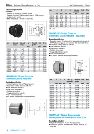 10  THOMAFLUID®
IV - 2015
Fittings - Bonding and Welding Connectors for Pipes	 One-Piece Connectors - Plastics
Technical specification
•	Material:
Housing: PVC-U (rigid PVC, polyvinyl chloride)
Gaskets: alternatively FPM (fluorinated rubber) or EPDM (ethylene-
propylene-diene rubber)
•	Max. temperature: +60 °C for neutral media​​
Item External
thread
Internal
thread
L Material
gasket
Unit Price
​ ​ ​ mm ​ piece EURO
350022 R 3/4“ R 3/8“ 40 EPDM 2 33.00
350023 R 1“ R 1/2“ 45 EPDM 2 36.00
350024 R 1“ R 3/4“ 45 EPDM 2 36.00
350025 R 1 1/4“ R 1“ 60 EPDM 2 40.00
350026 R 2“ R 1 1/2“ 74 EPDM 2 44.00
350027 R 2 3/4“ R 2“ 80 EPDM 2 60.00
350028 R 3/4“ R 3/8“ 40 FPM 2 50.00
350029 R 1“ R 1/2“ 45 FPM 2 52.00
350030 R 1“ R 3/4“ 45 FPM 2 52.00
350031 R 1 1/4“ R 1“ 60 FPM 2 58.00
350032 R 2“ R 1 1/2“ 74 FPM 2 68.00
350033 R 2 3/4“ R 2“ 80 FPM 1 75.00
THOMAFLUID®
-Straight Connector
with Welding Sleeve made of PP
Product specification
•	Connecting sleeves made of PP (polypropylene)
•	Connections: welding sleeves on both sides
•	Good temperature resistance
•	Good chemical resistance
•	Resistant to hydrolysis
•	Very good dielectrical properties
•	Good mechanical stability
•	Not resistant to weather and cold (embrittlement)​​
Item d D L h Max. op.
pressure1
Unit Price
​ mm mm mm mm bar piece EURO
350250 20 27.8 35 6 10 5 30.00
350251 25 33.7 39 7 10 5 32.00
350252 32 42 43 7 10 5 40.00
350253 40 51.5 47 6 10 5 48.00
350254 50 63.3 53 6 10 5 84.00
350255 63 78.6 61 6 10 3 72.00
1
at +20 °C
THOMAFLUID®
-Straight Connector
with Welding Sleeve made of PP - detachable
Product specification
•	Screw joint made of PP (polypropylene). Gaskets alternatively made of
EPDM (ethylene-propylene-diene rubber) or FPM (fluorinated rubber).
•	Connections: welding sleeves on both sides
•	Good temperature resistance
•	Good chemical resistance
•	Resistant to hydrolysis
•	Very good dielectrical properties
•	Good mechanical stability
•	Not resistant to weather and cold (embrittlement)​​
Item d L h Max. op.
pressure1
Material
gasket
Unit Price
​ mm mm mm bar ​ piece EURO
350238 20 45 15 10 EPDM 1 30.00
350239 25 48 15 10 EPDM 1 32.00
350240 32 52 15 10 EPDM 1 38.00
350241 40 59 17 10 EPDM 1 52.00
350242 50 67 19 10 EPDM 1 64.00
350243 63 79 23 10 EPDM 1 82.00
350244 20 45 15 10 FPM 1 34.00
350245 25 48 15 10 FPM 1 38.00
350246 32 52 15 10 FPM 1 46.00
350247 40 59 17 10 FPM 1 56.00
350248 50 67 19 10 FPM 1 68.00
350249 63 79 23 10 FPM 1 94.00
1
at +20 °C
THOMAFLUID®
-Straight Connector with
Welding Sleeve and Female Thread made of PP
Product specification
•	Adapter threaded sleeves made of PP (polypropylene)
•	Connections: cylindrical internal thread on one side, sleeve on the
other side
 