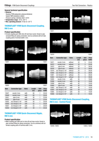 THOMAFLUID®
IV - 2015  19
Fittings - POM Quick-Disconnect Couplings	 Two-Part Connectors - Plastics
General technical specification
•	Material:
Housing: POM (polyacetal, polyoxymethylene)
Gasket: NBR (butadiene-rubber)
Pressure springs: stainless steel 1.4310
•	Temperature range: -20 to +80 °C
•	Max. operating pressure: 10 bar at +20 °C
THOMAFLUID®
-POM Quick-Disconnect Coupling,
NW 5 mm
Product specification
•	Female coupling part.With shut-off and hose nozzle; thread or pipe
screwed fitting for piping connection. Can be combined with all male
coupling parts of nominal width 5 mm.​​
15847 15851
15855 15857
Item Connection type Valve Length Unit Price
​ ​ ​ mm piece EURO
15847 nozzle 4 mm with 60 1 20.00
15848 nozzle 6 mm with 60 1 20.00
15851 pipe 6 mm with 56 1 22.00
15852 pipe 8 mm with 56 1 22.00
15855 ext. thread G 1/8“ with 50 1 20.00
15856 ext. thread G 1/4“ with 52 1 20.00
15857 int. thread G 1/8“ with 53 1 20.00
15858 int. thread G 1/4“ with 39 1 20.00
THOMAFLUID®
-POM Quick-Disconnect Nipple,
NW 5 mm
Product specification
•	Male coupling part.With port or shut-off and hose nozzle; thread or
pipe screwed fitting for piping connection. Can be combined with all
female coupling parts of nominal width 5 mm.​​
15871 15875
15879 15881
Item Connection type Valve Length Unit Price
​ ​ ​ mm piece EURO
15871 nozzle 4 mm without 32 5 25.00
15872 nozzle 6 mm without 32 5 25.00
15875 pipe 6 mm without 32 5 39.00
15876 pipe 8 mm without 32 5 39.00
15879 ext. thread G 1/8“ without 25 5 39.00
15880 ext. thread G 1/4“ without 28 5 39.00
15881 int. thread G 1/8“ without 25 5 39.00
15882 int. thread G 1/4“ without 26 5 39.00
15895 nozzle 4 mm with 46 1 19.00
15896 nozzle 6 mm with 46 1 19.00
15899 pipe 6 mm with 42 1 19.00
15900 pipe 8 mm with 42 1 19.00
15903 ext. thread G 1/8“ with 36 1 19.00
15904 ext. thread G 1/4“ with 38 1 19.00
15905 int. thread G 1/8“ with 39 1 19.00
15906 int. thread G 1/4“ with 41 1 19.00
THOMAFLUID®
-POM Quick-Disconnect Coupling,
NW 5 mm - Control Panel
15849, 15850 15853, 15854
 