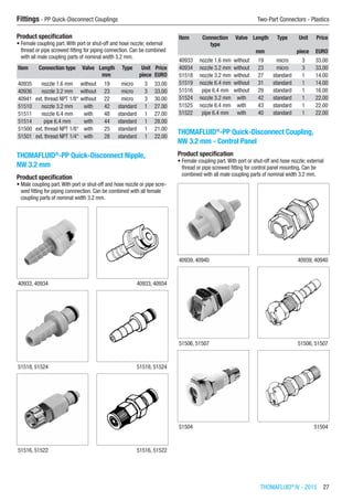 THOMAFLUID®
IV - 2015  27
Fittings - PP Quick-Disconnect Couplings	 Two-Part Connectors - Plastics
Product specification
•	Female coupling part.With port or shut-off and hose nozzle; external
thread or pipe screwed fitting for piping connection. Can be combined
with all male coupling parts of nominal width 3.2 mm.
Item Connection type Valve Length Type Unit Price
​ ​ ​ mm ​ piece EURO
40935 nozzle 1.6 mm without 19 micro 3 33.00
40936 nozzle 3.2 mm without 23 micro 3 33.00
40941 ext. thread NPT 1/8“ without 22 micro 3 30.00
51510 nozzle 3.2 mm with 42 standard 1 27.00
51511 nozzle 6.4 mm with 48 standard 1 27.00
51514 pipe 6.4 mm with 44 standard 1 28.00
51500 ext. thread NPT 1/8“ with 25 standard 1 21.00
51501 ext. thread NPT 1/4“ with 28 standard 1 22.00
THOMAFLUID®
-PP Quick-Disconnect Nipple,
NW 3.2 mm
Product specification
•	Male coupling part.With port or shut-off and hose nozzle or pipe scre-
wed fitting for piping connnection. Can be combined with all female
coupling parts of nominal width 3.2 mm.​​
40933, 40934 40933, 40934
51518, 51524 51518, 51524
51516, 51522 51516, 51522
Item Connection
type
Valve Length Type Unit Price
​ ​ ​ mm ​ piece EURO
40933 nozzle 1.6 mm without 19 micro 3 33.00
40934 nozzle 3.2 mm without 23 micro 3 33.00
51518 nozzle 3.2 mm without 27 standard 1 14.00
51519 nozzle 6.4 mm without 31 standard 1 14.00
51516 pipe 6.4 mm without 29 standard 1 16.00
51524 nozzle 3.2 mm with 42 standard 1 22.00
51525 nozzle 6.4 mm with 43 standard 1 22.00
51522 pipe 6.4 mm with 40 standard 1 22.00
THOMAFLUID®
-PP Quick-Disconnect Coupling,
NW 3.2 mm - Control Panel
Product specification
•	Female coupling part.With port or shut-off and hose nozzle; external
thread or pipe screwed fitting for control panel mounting. Can be
combined with all male coupling parts of nominal width 3.2 mm.​​
40939, 40940 40939, 40940
51506, 51507 51506, 51507
51504 51504
 