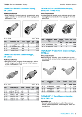 THOMAFLUID®
IV - 2015  31
Fittings - PP Quick-Disconnect Couplings	 Two-Part Connectors - Plastics
THOMAFLUID®
-PP Quick-Disconnect Coupling,
NW 7.2 mm
Product specification
•	Female coupling part.With shut-off and hose nozzle or external thread
for piping connection. Can be combined with all male coupling parts of
nominal width 7.2 mm.​​
16105, 16106 16107, 16108
Item Connection type Valve Length Unit Price
​ ​ ​ mm piece EURO
16105 ext. thread NPT 1/4“ with 58 1 20.00
16106 ext. thread NPT 3/8“ with 58 1 20.00
16107 nozzle 6.4 mm with 57 1 20.00
16108 nozzle 9.5 mm with 57 1 20.00
THOMAFLUID®
-PP Quick-Disconnect Nipple,
NW 7.2 mm
Product specification
•	Male coupling part.With port or shut-off and hose nozzle or external
thread for piping connection. Can be combined with all female coup-
ling parts of nominal width 7.2 mm.​​
16111, 16112 16114, 16116
Item Connection type Valve Length Unit Price
​ ​ ​ mm piece EURO
16111 ext. thread NPT 1/4“ with 45 1 18.00
16112 ext. thread NPT 3/8“ with 45 1 18.00
16113 nozzle 6.4 mm without 34 1 12.00
16114 nozzle 6.4 mm with 53 1 18.00
16115 nozzle 9.5 mm without 34 1 12.00
16116 nozzle 9.5 mm with 48 1 18.00
THOMAFLUID®
-PP Quick-Disconnect Coupling,
NW 7.2 mm - Control Panel
Product specification
•	Female coupling part.With shut-off and hose nozzle for control panel
mounting. Can be combined with all male coupling parts of nominal
width 7.2 mm.​​
Item Connection
type
Valve Control
panel bore
Length Unit Price
​ ​ ​ mm mm piece EURO
16109 nozzle 6.4 mm with 18 57 1 29.00
16110 nozzle 9.5 mm with 18 57 1 29.00
THOMAFLUID®
-PP Elbow Quick-Disconnect Nipple,
NW 7.2 mm
Product specification
•	Male coupling part.With port or shut-off and hose nozzle for piping
connection. Can be combined with all female coupling parts of nominal
width 7.2 mm.​​
Item Connection
type
Valve Length Unit Price
​ ​ ​ mm piece EURO
16117 nozzle 6.4 mm without 37 1 15.00
16118 nozzle 6.4 mm with 37 1 21.00
16119 nozzle 9.5 mm without 37 1 15.00
16120 nozzle 9.5 mm with 37 1 21.00
THOMAFLUID®
-PP Quick-Disconnect Coupling
Parts, NW 9.5 mm
Application area
•	Chemicals for the photo development, battery filling systems, air
mattress systems, spray systems, antifreeze recycling, heating and
cooling systems
 