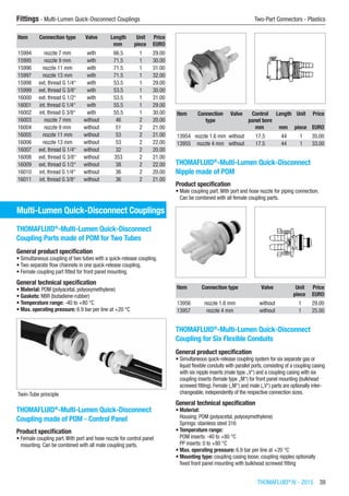 THOMAFLUID®
IV - 2015  39
Fittings - Multi-Lumen Quick-Disconnect Couplings	 Two-Part Connectors - Plastics
Item Connection type Valve Length Unit Price
​ ​ ​ mm piece EURO
15994 nozzle 7 mm with 66.5 1 29.00
15995 nozzle 9 mm with 71.5 1 30.00
15996 nozzle 11 mm with 71.5 1 31.00
15997 nozzle 13 mm with 71.5 1 32.00
15998 ext. thread G 1/4“ with 53.5 1 29.00
15999 ext. thread G 3/8“ with 53.5 1 30.00
16000 ext. thread G 1/2“ with 53.5 1 31.00
16001 int. thread G 1/4“ with 55.5 1 29.00
16002 int. thread G 3/8“ with 55.5 1 30.00
16003 nozzle 7 mm without 46 2 20.00
16004 nozzle 9 mm without 51 2 21.00
16005 nozzle 11 mm without 53 2 21.00
16006 nozzle 13 mm without 53 2 22.00
16007 ext. thread G 1/4“ without 32 2 20.00
16008 ext. thread G 3/8“ without 353 2 21.00
16009 ext. thread G 1/2“ without 38 2 22.00
16010 int. thread G 1/4“ without 36 2 20.00
16011 int. thread G 3/8“ without 36 2 21.00
Multi-Lumen Quick-Disconnect Couplings
THOMAFLUID®
-Multi-Lumen Quick-Disconnect
Coupling Parts made of POM for Two Tubes
General product specification
•	Simultaneous coupling of two tubes with a quick-release coupling.
•	Two separate flow channels in one quick-release coupling.
•	Female coupling part fitted for front panel mounting.
General technical specification
•	Material: POM (polyacetal, polyoxymethylene)
•	Gaskets: NBR (butadiene-rubber)
•	Temperature range: -40 to +80 °C
•	Max. operating pressure: 6.9 bar per line at +20 °C
Twin-Tube principle
THOMAFLUID®
-Multi-Lumen Quick-Disconnect
Coupling made of POM - Control Panel
Product specification
•	Female coupling part.With port and hose nozzle for control panel
mounting. Can be combined with all male coupling parts.​​
Item Connection
type
Valve Control
panel bore
Length Unit Price
​ ​ ​ mm mm piece EURO
13954 nozzle 1.6 mm without 17.5 44 1 35.00
13955 nozzle 4 mm without 17.5 44 1 33.00
THOMAFLUID®
-Multi-Lumen Quick-Disconnect
Nipple made of POM
Product specification
•	Male coupling part.With port and hose nozzle for piping connection.
Can be combined with all female coupling parts.​​
Item Connection type Valve Unit Price
​ ​ ​ piece EURO
13956 nozzle 1.6 mm without 1 29.00
13957 nozzle 4 mm without 1 25.00
THOMAFLUID®
-Multi-Lumen Quick-Disconnect
Coupling for Six Flexible Conduits
General product specification
•	Simultaneous quick-release coupling system for six separate gas or
liquid flexible conduits with parallel ports, consisting of a coupling casing
with six nipple inserts (male type „V“) and a coupling casing with six
coupling inserts (female type „M“) for front panel mounting (bulkhead
screwed fitting). Female („M“) and male („V“) parts are optionally inter-
changeable, independently of the respective connection sizes.
General technical specification
•	Material:
Housing: POM (polyacetal, polyoxymethylene)
Springs: stainless steel 316
•	Temperature range:
POM inserts: -40 to +80 °C
PP inserts: 0 to +80 °C
•	Max. operating pressure: 6.9 bar per line at +20 °C
•	Mounting type: coupling casing loose; coupling nipples optionally
fixed front panel mounting with bulkhead screwed fitting​
 