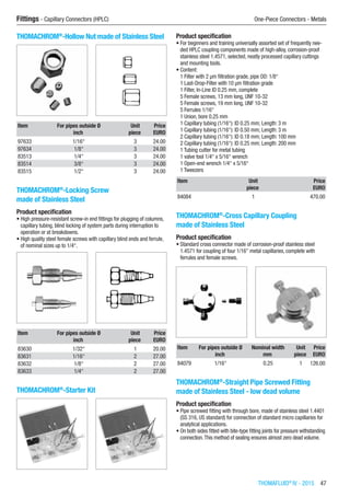 THOMAFLUID®
IV - 2015  47
Fittings - Capillary Connectors (HPLC)	 One-Piece Connectors - Metals
THOMACHROM®
-Hollow Nut made of Stainless Steel​​
Item For pipes outside Ø Unit Price
​ inch piece EURO
97633 1/16“ 3 24.00
97634 1/8“ 3 24.00
83513 1/4“ 3 24.00
83514 3/8“ 3 24.00
83515 1/2“ 3 24.00
THOMACHROM®
-Locking Screw
made of Stainless Steel
Product specification
•	High pressure-resistant screw-in end fittings for plugging of columns,
capillary tubing, blind locking of system parts during interruption to
operation or at breakdowns.
•	High quality steel female screws with capillary blind ends and ferrule,
of nominal sizes up to 1/4“.​​
Item For pipes outside Ø Unit Price
​ inch piece EURO
83630 1/32“ 1 20.00
83631 1/16“ 2 27.00
83632 1/8“ 2 27.00
83633 1/4“ 2 27.00
THOMACHROM®
-Starter Kit​​
Product specification
•	For beginners and training universally assorted set of frequently nee-
ded HPLC coupling components made of high-alloy, corrosion-proof
stainless steel 1.4571, selected, neatly processed capillary cuttings
and mounting tools.
•	Content:
1 Filter with 2 µm filtration grade, pipe OD: 1/8“
1 Last-Drop-Filter with 10 µm filtration grade
1 Filter, In-Line ID 0.25 mm, complete
5 Female screws, 13 mm long, UNF 10-32
5 Female screws, 19 mm long, UNF 10-32
5 Ferrules 1/16“
1 Union, bore 0.25 mm
1 Capillary tubing (1/16“): ID 0.25 mm; Length: 3 m
1 Capillary tubing (1/16“): ID 0.50 mm; Length: 3 m
2 Capillary tubing (1/16“): ID 0.18 mm; Length: 100 mm
2 Capillary tubing (1/16“): ID 0.25 mm; Length: 200 mm
1 Tubing cutter for metal tubing
1 valve tool 1/4“ x 5/16“ wrench
1 Open-end wrench 1/4“ x 5/16“
1 Tweezers
Item Unit Price
​ piece EURO
84084 1 470.00
THOMACHROM®
-Cross Capillary Coupling
made of Stainless Steel
Product specification
•	Standard cross connector made of corrosion-proof stainless steel
1.4571 for coupling of four 1/16” metal capillaries, complete with
ferrules and female screws.​​
Item For pipes outside Ø Nominal width Unit Price
​ inch mm piece EURO
84079 1/16“ 0.25 1 126.00
THOMACHROM®
-Straight Pipe Screwed Fitting
made of Stainless Steel - low dead volume
Product specification
•	Pipe screwed fitting with through bore, made of stainless steel 1.4401
(SS 316, US standard) for connection of standard micro capillaries for
analytical applications.
•	On both sides fitted with bite-type fitting joints for pressure withstanding
connection.This method of sealing ensures almost zero dead volume.​​
 