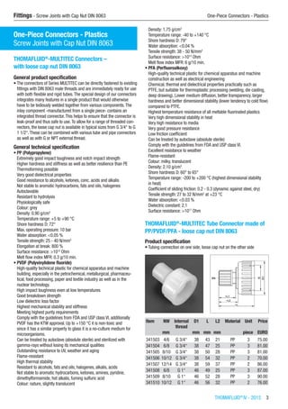 THOMAFLUID®
IV - 2015  3
Fittings - Screw Joints with Cap Nut DIN 8063	 One-Piece Connectors - Plastics
One-Piece Connectors - Plastics
Screw Joints with Cap Nut DIN 8063
THOMAFLUID®
-MULTITEC Connectors –
with loose cap nut DIN 8063
General product specification
•	The connectors of Series MULTITEC can be directly fastened to existing
fittings with DIN 8063 male threads and are immediately ready for use
with both flexible and rigid tubes.The special design of our connectors
integrates many features in a single product that would otherwise
have to be tediously welded together from various components.The
inlay component -manufactured from a single piece- contains an
integrated thread connector.This helps to ensure that the connector is
leak-proof and thus safe to use.To allow for a range of threaded con-
nectors, the loose cap nut is available in typical sizes from G 3/4“ to G
1 1/2“.These can be combined with various tube and pipe connectors
as well as with G or NPT external thread.
General technical specification
•	PP (Polypropylene)
Extremely good impact toughness and notch impact strength
Higher hardness and stiffness as well as better resilience than PE
Thermoforming possible
Very good dielectrical properties
Good resistance to alcohols, ketones, conc. acids and alkalis
Not stable to aromatic hydrocarbons, fats and oils, halogenes
Autoclavable
Resistant to hydrolysis
Physiologically safe
Colour: grey
Density: 0.90 g/cm3
Temperature range: +5 to +90 °C
Shore hardness D: 72°
Max. operating pressure: 10 bar
Water absorption: <0.05 %
Tensile strength: 25 - 40 N/mm2
Elongation at break: 800 %
Surface resistance: >1013
Ohm
Melt flow index MFR: 0.3 g/10 min.
•	PVDF (Polyvinylidene fluoride)
High-quality technical plastic for chemical apparatus and machine
building, especially in the petrochemical, metallurgical, pharmaceu-
tical, food processing, paper and textile industry as well as in the
nuclear technology.
High impact toughness even at low temperatures
Good breakdown strength
Low dielectric loss factor
Highest mechanical stability and stiffness
Meeting highest purity requirements
Comply with the guidelines from FDA and USP class VI, additionally
PVDF has the KTW approval. Up to +150 °C it is non-toxic and
since it has a similar property to glass it is a no-culture medium for
microorganisms.
Can be treated by autoclave (absolute sterile) and sterilized with
gamma-rays without losing its mechanical qualities
Outstanding resistance to UV, weather and aging
Flame-resistant
High thermal stability
Resistant to alcohols, fats and oils, halogenes, alkalis, acids
Not stable to aromatic hydrocarbons, ketones, amines, pyridine,
dimethylformamide, hot alkalis, fuming sulfuric acid
Colour: nature, slightly translucent
Density: 1.75 g/cm3
Temperature range: -40 to +140 °C
Shore hardness D: 79°
Water absorption: <0.04 %
Tensile strength: 38 - 50 N/mm2
Surface resistance: >1013
Ohm
Melt flow index MFR: 6 g/10 min.
•	PFA (Perfluoroalkoxy)
High-quality technical plastic for chemical apparatus and machine
construction as well as electrical engineering
Chemical, thermal and dielectrical properties practically such as
PTFE, but suitable for thermoplastic processing (welding, die casting,
deep drawing). Lower medium diffusion, better transparency, larger
hardness and better dimensional stability (lower tendency to cold flow)
compared to PTFE.
Highest temperature resistance of all meltable fluorinated plastics
Very high dimensional stability in heat
Very high resistance to media
Very good pressure resistance
Low friction coefficient
Can be treated by autoclave (absolute sterile)
Comply with the guidelines from FDA and USP class VI.
Excellent resistance to weather
Flame-resistant
Colour: milky, translucent
Density: 2.10 g/cm3
Shore hardness D: 60° to 65°
Temperature range: -200 to +200 °C (highest dimensional stability
in heat)
Coefficient of sliding friction: 0.2 - 0.3 (dynamic against steel, dry)
Tensile strength: 27 to 32 N/mm2
at +23 °C
Water absorption: <0.03 %
Dielectric constant: 2,1
Surface resistance: >1017
Ohm​
THOMAFLUID®
-MULTITEC Tube Connector made of
PP/PVDF/PFA - loose cap nut DIN 8063
Product specification
•	Tubing connection on one side, loose cap nut on the other side​​
Item NW Internal
thread
D1 L L2 Material Unit Price
​ mm ​ mm mm mm ​ piece EURO
341503 4/6 G 3/4“ 38 43 21 PP 3 75.00
341504 6/8 G 3/4“ 38 47 25 PP 3 81.00
341505 8/10 G 3/4“ 38 50 28 PP 3 81.00
341506 10/12 G 3/4“ 38 54 32 PP 2 70.00
341507 12/14 G 3/4“ 38 59 37 PP 2 86.00
341508 6/8 G 1“ 46 49 25 PP 3 87.00
341509 8/10 G 1“ 46 52 28 PP 3 90.00
341510 10/12 G 1“ 46 56 32 PP 2 76.00
 