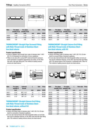 48  THOMAFLUID®
IV - 2015
Fittings - Capillary Connectors (HPLC)	 One-Piece Connectors - Metals
Item For pipes
outside Ø (A)
For pipes
outside Ø (B)
L Unit Price
​ inch inch mm piece EURO
54607 1/16“ 1/16“ 31.5 1 100.00
54608 1/8“ 1/16“ 36.6 1 108.00
54609 1/8“ 1/8“ 41.8 1 197.00
THOMACHROM®
-Straight Pipe Screwed Fitting
with Male Thread made of Stainless Steel -
low dead volume
Product specification
•	Screw-in adapters with through bore made of stainless steel 1.4401
(SS 316, US standard) for connection of micro-capillaries.
•	Fitted on one side with a conical NPT-external thread for pressure-
proof connection to analytical apparatuses and valves, on the other
side with a bite-type fitting joint.This method of sealing ensures
almost zero dead volume.​​
Item For pipes
outside Ø
External
thread
L Unit Price
​ inch ​ mm piece EURO
54611 1/16“ NPT 1/16“ 19 1 90.00
54612 1/16“ NPT 1/8“ 20 1 90.00
54613 1/16“ NPT 1/4“ 25.6 1 90.00
THOMACHROM®
-Straight Column End Fitting
with Male Thread made of Stainless Steel -
low dead volume, without frit
Product specification
•	Column end fitting made of stainless steel 1.4401 (SS 316, US stan-
dard) for connection of standard capillaries.
•	On one side internal thread with interchangeable hollow nut and bite-
type ring for individual reducing, on the other side fixed bite-type fitting
joint.This method of sealing ensures almost zero dead volume.​​
Item For pipes
outside Ø (A)
For pipes
outside Ø (B)
L Unit Price
​ inch inch mm piece EURO
54575 1/8“ 1/16“ 32.8 1 92.00
54576 1/4“ 1/16“ 35.3 1 110.00
54577 3/8“ 1/16“ 37.8 1 162.00
THOMACHROM®
-Straight Column End Fitting
with Male Thread made of Stainless Steel -
low dead volume, with frit
Product specification
•	Column end fitting made of stainless steel 1.4401 (SS 316, US stan-
dard) for screwed fitting of standard capillaries.
•	On one side internal thread with interchangeable hollow nut and cut-
ting ring for individual reducing, on the other side fixed bite-type fitting
joint.The internal space of the connector is subdivided with a filter frit.
This method of sealing ensures almost zero dead volume.​​
Item For pipes
outside Ø (A)
For pipes
outside Ø (B)
L Pore size Price
​ inch inch mm µm EURO
54578 1/8“ 1/16“ 32.8 0.5 116.00
54579 1/4“ 1/16“ 35.3 0.5 99.00
54580 3/8“ 1/16“ 37.8 0.5 109.00
54581 1/8“ 1/16“ 32.8 2 116.00
54582 1/4“ 1/16“ 35.3 2 99.00
54583 3/8“ 1/16“ 37.8 2 109.00
54584 1/8“ 1/16“ 32.8 5 116.00
54585 1/4“ 1/16“ 35.3 5 99.00
54586 3/8“ 1/16“ 37.8 5 109.00
54587 1/8“ 1/16“ 32.8 10 116.00
54588 1/4“ 1/16“ 35.3 10 99.00
54589 3/8“ 1/16“ 37.8 10 109.00
 