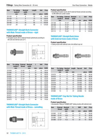 52  THOMAFLUID®
IV - 2015
Fittings - Tubing Olive Connectors (6 - 29 mm)	 One-Piece Connectors - Metals
Item For tubing
inside Ø
Nominal
width
Length Unit Price
​ mm mm mm piece EURO
331103 9 8 72 10 98.00
331104 11 9 75 10 130.00
331105 13 11 61 10 120.00
331106 19 16 65 5 102.00
331107 29 22 80 5 124.00
THOMAFLUID®
-Straight Barb Connector
with Male Thread made of Brass - rigid
Product specification
•	Threaded nozzle with G-external thread (cylindrical) according to
ISO 228 and internal cone (37°)​​
Item For tubing
inside Ø
External
thread
Nominal
width
L Unit Price
​ mm ​ mm mm piece EURO
331059 6 G 1/8“ 5 37 10 36.00
331060 9 G 1/8“ 5 37 10 38.00
331061 6 G 1/4“ 5 39 10 48.00
331062 8 G 1/4“ 6 39 10 48.00
331063 9 G 1/4“ 7 39 10 42.00
331064 11 G 1/4“ 8 39 10 72.00
331065 13 G 1/4“ 8 39 10 52.00
331066 6 G 3/8“ 5 40 10 56.00
331067 8 G 3/8“ 6 40 10 54.00
331068 9 G 3/8“ 7 40 10 54.00
331069 11 G 3/8“ 8 40 10 74.00
331070 13 G 3/8“ 9.5 40 10 52.00
331071 6 G 1/2“ 5 40 10 90.00
331072 9 G 1/2“ 7 40 10 72.00
331073 13 G 1/2“ 11 40 10 74.00
THOMAFLUID®
-Straight Barb Connector
with Male Thread made of Brass - swivelling​​
Product specification
•	Swivelling threaded nozzle with R-external thread (conical) according
to DIN 2999 and Loctite-coated
Item For tubing
inside Ø
External
thread
Nominal
width
L Unit Price
​ mm ​ mm mm piece EURO
331108 6 R 1/4“ 5 50 5 106.00
331109 9 R 1/4“ 6 50 5 112.00
331110 6 R 3/8“ 5 52 5 118.00
331111 9 R 3/8“ 7 52 5 118.00
331112 11 R 3/8“ 7 52 5 124.00
THOMAFLUID®
-Straight Barb Union
with External Cone made of Brass
Product specification
•	Tubing nozzle with external cone, but without cap nut​​
Item For tubing
inside Ø
Nominal
width
Length Cap nut Unit Price
​ mm mm mm ​ piece EURO
331074 6 4 40 331083 10 36.00
331075 6 4 42 331084 10 36.00
331076 9 5.5 42 331084 10 36.00
331077 6 4 47 331085 10 50.00
331078 9 6.5 47 331085 10 50.00
331079 11 7 47 331085 10 60.00
331080 6 4 47 331086 10 68.00
331081 9 6.5 47 331086 10 68.00
331082 13 9 47 331086 10 68.00
THOMAFLUID®
-Cap Nut for Tubing Nozzle
made of Brass
Product specification
•	Accessories: Fitting to THOMAFLUID®
-tubing nozzles with external cone​​
Item External
thread
Nominal
width
h WAF Unit Price
​ ​ mm mm mm piece EURO
331083 G 1/8“ 7.2 12 13 10 30.00
331084 G 1/4“ 10.6 14 17 10 30.00
331085 G 3/8“ 13 15 19 10 30.00
331086 G 1/2“ 15.5 16 24 10 40.00
 