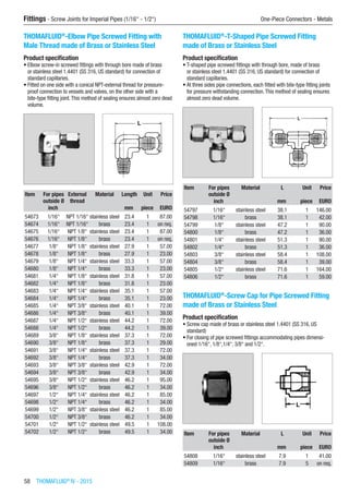 Fittings - Screw Joints for Imperial Pipes (1/16“ - 1/2“)	 One-Piece Connectors - Metals
58  THOMAFLUID®
IV - 2015
THOMAFLUID®
-Elbow Pipe Screwed Fitting with
Male Thread made of Brass or Stainless Steel
Product specification
•	Elbow screw-in screwed fittings with through bore made of brass
or stainless steel 1.4401 (SS 316, US standard) for connection of
standard capillaries.
•	Fitted on one side with a conical NPT-external thread for pressure-
proof connection to vessels and valves, on the other side with a
bite-type fitting joint.This method of sealing ensures almost zero dead
volume.​​
Item For pipes
outside Ø
External
thread
Material Length Unit Price
​ inch ​ ​ mm piece EURO
54673 1/16“ NPT 1/16“ stainless steel 23.4 1 87.00
54674 1/16“ NPT 1/16“ brass 23.4 1 on req.
54675 1/16“ NPT 1/8“ stainless steel 23.4 1 87.00
54676 1/16“ NPT 1/8“ brass 23.4 1 on req.
54677 1/8“ NPT 1/8“ stainless steel 27.9 1 57.00
54678 1/8“ NPT 1/8“ brass 27.9 1 23.00
54679 1/8“ NPT 1/4“ stainless steel 33.3 1 57.00
54680 1/8“ NPT 1/4“ brass 33.3 1 23.00
54681 1/4“ NPT 1/8“ stainless steel 31.8 1 57.00
54682 1/4“ NPT 1/8“ brass 31.8 1 23.00
54683 1/4“ NPT 1/4“ stainless steel 35.1 1 57.00
54684 1/4“ NPT 1/4“ brass 35.1 1 23.00
54685 1/4“ NPT 3/8“ stainless steel 40.1 1 72.00
54686 1/4“ NPT 3/8“ brass 40.1 1 39.00
54687 1/4“ NPT 1/2“ stainless steel 44.2 1 72.00
54688 1/4“ NPT 1/2“ brass 44.2 1 39.00
54689 3/8“ NPT 1/8“ stainless steel 37.3 1 72.00
54690 3/8“ NPT 1/8“ brass 37.3 1 29.00
54691 3/8“ NPT 1/4“ stainless steel 37.3 1 72.00
54692 3/8“ NPT 1/4“ brass 37.3 1 34.00
54693 3/8“ NPT 3/8“ stainless steel 42.9 1 72.00
54694 3/8“ NPT 3/8“ brass 42.9 1 34.00
54695 3/8“ NPT 1/2“ stainless steel 46.2 1 95.00
54696 3/8“ NPT 1/2“ brass 46.2 1 34.00
54697 1/2“ NPT 1/4“ stainless steel 46.2 1 85.00
54698 1/2“ NPT 1/4“ brass 46.2 1 34.00
54699 1/2“ NPT 3/8“ stainless steel 46.2 1 85.00
54700 1/2“ NPT 3/8“ brass 46.2 1 34.00
54701 1/2“ NPT 1/2“ stainless steel 49.5 1 108.00
54702 1/2“ NPT 1/2“ brass 49.5 1 34.00
THOMAFLUID®
-T-Shaped Pipe Screwed Fitting
made of Brass or Stainless Steel
Product specification
•	T-shaped pipe screwed fittings with through bore, made of brass
or stainless steel 1.4401 (SS 316, US standard) for connection of
standard capillaries.
•	At three sides pipe connections, each fitted with bite-type fitting joints
for pressure withstanding connection.This method of sealing ensures
almost zero dead volume.​​
Item For pipes
outside Ø
Material L Unit Price
​ inch ​ mm piece EURO
54797 1/16“ stainless steel 38.1 1 146.00
54798 1/16“ brass 38.1 1 42.00
54799 1/8“ stainless steel 47.2 1 90.00
54800 1/8“ brass 47.2 1 36.00
54801 1/4“ stainless steel 51.3 1 90.00
54802 1/4“ brass 51.3 1 36.00
54803 3/8“ stainless steel 58.4 1 108.00
54804 3/8“ brass 58.4 1 39.00
54805 1/2“ stainless steel 71.6 1 164.00
54806 1/2“ brass 71.6 1 59.00
THOMAFLUID®
-Screw Cap for Pipe Screwed Fitting
made of Brass or Stainless Steel
Product specification
•	Screw cap made of brass or stainless steel 1.4401 (SS 316, US
standard)
•	For closing of pipe screwed fittings accommodating pipes dimensi-
oned 1/16“, 1/8“,1/4“, 3/8“ and 1/2“.​​
Item For pipes
outside Ø
Material L Unit Price
​ inch ​ mm piece EURO
54808 1/16“ stainless steel 7.9 1 41.00
54809 1/16“ brass 7.9 5 on req.
 