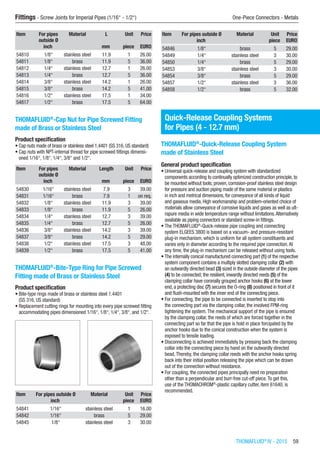 Fittings - Screw Joints for Imperial Pipes (1/16“ - 1/2“)	 One-Piece Connectors - Metals
THOMAFLUID®
IV - 2015  59
Item For pipes
outside Ø
Material L Unit Price
​ inch ​ mm piece EURO
54810 1/8“ stainless steel 11.9 1 26.00
54811 1/8“ brass 11.9 5 36.00
54812 1/4“ stainless steel 12.7 1 26.00
54813 1/4“ brass 12.7 5 36.00
54814 3/8“ stainless steel 14.2 1 26.00
54815 3/8“ brass 14.2 5 41.00
54816 1/2“ stainless steel 17.5 1 34.00
54817 1/2“ brass 17.5 5 64.00
THOMAFLUID®
-Cap Nut for Pipe Screwed Fitting
made of Brass or Stainless Steel
Product specification
•	Cap nuts made of brass or stainless steel 1.4401 (SS 316, US standard)
•	Cap nuts with NPT-internal thread for pipe screwed fittings dimensi-
oned 1/16“, 1/8“, 1/4“, 3/8“ and 1/2“.​​​
Item For pipes
outside Ø
Material Length Unit Price
​ inch ​ mm piece EURO
54830 1/16“ stainless steel 7.9 3 39.00
54831 1/16“ brass 7.9 1 on req.
54832 1/8“ stainless steel 11.9 3 39.00
54833 1/8“ brass 11.9 5 26.00
54834 1/4“ stainless steel 12.7 3 39.00
54835 1/4“ brass 12.7 5 26.00
54836 3/8“ stainless steel 14.2 3 39.00
54837 3/8“ brass 14.2 5 29.00
54838 1/2“ stainless steel 17.5 3 48.00
54839 1/2“ brass 17.5 5 41.00
THOMAFLUID®
-Bite-Type Ring for Pipe Screwed
Fitting made of Brass or Stainless Steel
Product specification
•	Bite-type rings made of brass or stainless steel 1.4401
(SS 316, US standard)
•	Replacement cutting rings for mounting into every pipe screwed fitting
accommodating pipes dimensioned 1/16“, 1/8“, 1/4“, 3/8“, and 1/2“.​​
Item For pipes outside Ø Material Unit Price
​ inch ​ piece EURO
54841 1/16“ stainless steel 1 16.00
54842 1/16“ brass 5 29.00
54845 1/8“ stainless steel 3 30.00
Item For pipes outside Ø Material Unit Price
​ inch ​ piece EURO
54846 1/8“ brass 5 29.00
54849 1/4“ stainless steel 3 30.00
54850 1/4“ brass 5 29.00
54853 3/8“ stainless steel 3 30.00
54854 3/8“ brass 5 29.00
54857 1/2“ stainless steel 3 36.00
54858 1/2“ brass 5 32.00
Quick-Release Coupling Systems
for Pipes (4 - 12.7 mm)
THOMAFLUID®
-Quick-Release Coupling System
made of Stainless Steel
General product specification
•	Universal quick-release and coupling system with standardized
components according to continually optimized construction principle, to
be mounted without tools; proven, corrosion-proof stainless steel design
for pressure and suction piping made of the same material or plastics
in inch and metrical dimensions, for conveyance of all kinds of liquid
and gaseous media. High workmanship and problem-oriented choice of
materials allow conveyance of corrosive liquids and gases as well as ult-
rapure media in wide temperature range without limitations.Alternatively
available as piping connectors or standard screw-in fittings.
•	The THOMAFLUID®
-Quick-release pipe coupling and connecting
system ELGEES 3800 is based on a vacuum- and pressure-resistant
plug-in mechanism, which is uniform for all system constituents and
varies only in diameter according to the required pipe connection.At
any time, the plug-in mechanism can be released without using tools.
•	The internally conical manufactured connecting part (1) of the respective
system component contains a multiply slotted clamping collar (2) with
an outwardly directed bead (3) sized in the outside diameter of the pipes
(4) to be connected; the resilient, inwardly directed reeds (5) of the
clamping collar have coronally grouped anchor hooks (6) at the lower
end, a protecting disc (7) secures the O-ring (8) positioned in front of it
and flush-mounted with the inner end of the connecting piece.
•	For connecting, the pipe to be connected is inserted to stop into
the connecting part via the clamping collar, the involved FPM-ring
tightening the system.The mechanical support of the pipe is ensured
by the clamping collar, the reeds of which are forced together in the
connecting part so far that the pipe is hold in place forcipated by the
anchor hooks due to the conical construction when the system is
exposed to tensile loading.
•	Disconnecting is achieved immediately by pressing back the clamping
collar into the connecting piece by hand on the outwardly directed
bead.Thereby, the clamping collar reeds with the anchor hooks spring
back into their initial position releasing the pipe which can be drawn
out of the connection without resistance.
•	For coupling, the connected pipes principally need no preparation
other than a perpendicular and burr-free cut-off piece.To get this,
use of the THOMACHROM®
-plastic capillary cutter, item 61640, is
recommended.
 
