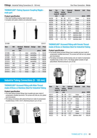 Fittings - Industrial Tubing Connections (9 - 100 mm)	 One-Piece Connectors - Metals
THOMAFLUID®
IV - 2015  69
THOMAFLUID®
-Tubing Squeeze Coupling Nipple -
male part
Product specification
•	One-hand handling coupling nipple (male part).
•	Complete with plastic antikink and antiscratch device.​​
331006 331011
Item NW Nominal
width
Material Design Unit Price
​ mm mm ​ ​ piece EURO
331006 4/6 5 steel swivelling 5 56.00
331007 5/8 7.2 steel swivelling 5 58.00
331008 6.5/10 7.2 steel swivelling 5 64.00
331009 8/12 7.2 steel swivelling 5 68.00
331010 9/13 7.2 steel swivelling 5 88.00
331011 4/6 5 brass rigid 5 48.00
331012 5/8 7.2 brass rigid 5 52.00
331013 6.5/10 7.2 brass rigid 5 56.00
331014 8/12 7.2 brass rigid 5 58.00
331015 9/13 7.2 brass rigid 5 70.00
Industrial Tubing Connections (9 - 100 mm)
THOMAFLUID®
-Screwed Fitting with Male Thread
made of Brass or Stainless Steel for Industrial Tubing
Product specification
•	The male tubing screwed fittings have reusable grip jaws made of
compression moulded aluminium.The screws and nuts are zinc-plated
and chromatized.
•	The tubing connections with external thread are made of compression
moulded brass or V4A (1.4571). Nominal pressure up to 25 bar.​​
Item For
tubing
inside Ø
For
tubing
outside Ø
External
thread
Material Unit Price
​ mm mm ​ ​ piece EURO
83228 25 36 - 39 R 1“ brass 1 39.00
83229 38 50 - 53 R 1 1/2“ brass 1 49.00
83230 50 63 - 67 R 2“ brass 1 62.00
83231 63 78 - 82 R 2 1/2“ brass 1 85.00
83232 75 88 - 93 R 3“ brass 1 85.00
83233 80 94 - 97 R 3“ brass 1 116.00
83234 100 114 - 119 R 4“ brass 1 192.00
83235 25 36 - 39 R 1“ stainless steel 1 95.00
83236 50 63 - 67 R 2“ stainless steel 1 126.00
83237 75 88 - 93 R 3“ stainless steel 1 187.00
83238 100 114 - 119 R 4“ stainless steel 1 450.00
THOMAFLUID®
-Screwed Fitting with Female Thread
made of Brass or Stainless Steel for Industrial Tubing
Product specification
•	The female tubing screwed fittings have reusable grip jaws made of
compression moulded aluminium.The screws and nuts are zinc-plated
and chromatized.
•	The tubing connections and the locking nuts are made of compression
moulded brass or V4A (1.4571).The flange gasket consists of rigid
polyurethane. Nominal pressure up to 25 bar.​​
Item For
tubing
inside Ø
For
tubing
outside Ø
Internal
thread
Material Unit Price
​ mm mm ​ ​ piece EURO
83217 25 36 - 39 R 1“ brass 1 34.00
83225 25 36 - 39 R 1“ stainless steel 1 95.00
83218 35 46 - 48 R 1 1/2“ brass 1 68.00
83219 35 46 - 48 R 2“ brass 1 74.00
83220 38 50 - 53 R 1 1/2“ brass 1 74.00
83221 45 58 - 61 R 2“ brass 1 82.00
83222 50 63 - 67 R 2“ brass 1 74.00
83226 50 63 - 67 R 2“ stainless steel 1 177.00
83223 63 78 - 82 R 2 1/2“ brass 1 85.00
83224 75 88 - 93 R 3“ brass 1 103.00
83227 75 88 - 93 R 3“ stainless steel 1 356.00
 