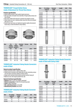 Fittings - Industrial Tubing Connections (9 - 100 mm)	 One-Piece Connectors - Metals
THOMAFLUID®
IV - 2015  71
THOMAFLUID®
-Forged Safety Clamp
made of Aluminium for Thread Hose Stems
Product specification
•	Robust safety clamps of high quality forged aluminium.
•	Safe and easily removable hose assembly of forged safety clamps and
hose fittings.
•	Hose stem wetted with lubricant is pressed into straight-cut hose.
•	Clamp halves are put in retaining collar around the hose and clamped
with care in a vice.
•	Socket head cap screws are tightened regularly (rightly dimensioned
hoses keep a small slit between clamp halves).​​
Item For
tubing
inside Ø
For
tubing
outside Ø
Nominal
width
Screws Unit Price
​ mm mm mm ​ piece EURO
330483 19 30 - 33 20 M6x20 2 40.00
330484 25 36 - 39 25 M6x20 2 42.00
330485 32 43 - 46 32 M6x20 2 44.00
330486 38 50 - 53 40 M6x20 2 46.00
330487 50 63 - 67 50 M8x25 2 56.00
330488 63 78 - 82 65 M8x25 2 76.00
330489 75 86 - 93 80 M8x25 2 84.00
THOMAFLUID®
-lndustrial Tubing Nozzle Connectors
made of Steel
General product specification
•	Tubing connectors with or without safety collar
•	Tubing nozzle connectors with tubing claw as safe connecting compo-
nent and ideal connecting adapter at tubing repairs
•	Design with machined nozzle profile ensuring a perfect tubing fit
•	Maximum bore with largest possible flow rate
General technical specification
•	Material: steel (1.0718), zinc-plated, passivated
•	Material composition: 9 S Mn Pb 28 (machining steel)
•	Colour: yellow passivated
•	Max. operating pressure: 10 bar (PN)
•	Manufacturing standard: DIN 20038​
THOMAFLUID®
-lndustrial Tubing Nozzle Connector
made of Steel​​
Item For tubing
inside Ø
Nominal
width
Length Unit Price
​ mm mm mm piece EURO
330387 10 8 75 5 26.00
330388 10 8 75 10 46.00
Item For tubing
inside Ø
Nominal
width
Length Unit Price
​ mm mm mm piece EURO
330389 13 9 80 5 20.00
330390 13 9 80 10 33.00
330391 15 12.5 105 5 22.00
330392 15 12.5 105 10 36.00
330393 19 16 105 5 25.00
330394 19 16 105 10 40.00
330395 25 22 160 5 26.00
330396 25 22 160 10 46.00
330397 32 27 175 5 44.00
330398 32 27 175 10 76.00
330399 38 33 215 5 98.00
330400 38 33 215 10 168.00
330401 50 45 225 3 96.00
330402 50 45 225 5 136.00
330403 53 46 225 3 106.00
330404 53 46 225 5 152.00
THOMAFLUID®
-lndustrial Tubing Nozzle Connector
made of Steel with Safety Collar​​
Item For tubing
inside Ø
Nominal
width
Length Unit Price
​ mm mm mm piece EURO
330405 13 9 80 5 44.00
330406 13 9 80 10 76.00
330407 15 12.5 105 5 46.00
330408 15 12.5 105 10 78.00
330409 19 16 105 5 46.00
330410 19 16 105 10 78.00
330411 25 22 160 5 55.00
330412 25 22 160 10 94.00
330413 32 27 175 5 72.00
330414 32 27 175 10 122.00
 