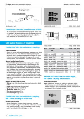 74  THOMAFLUID®
IV - 2015
Fittings - Mini Quick-Disconnect Couplings	 Two-Part Connectors - Metals
Metal coupling parts
THOMAFLUID®
-Two-Part Connectors made of Metal
•	The two-part metal connectors are made of high-quality steel or brass
and available in two designs: shutting-off on one side and shutting-off
on both sides. Coupling (female part) and nipple (male part) of the
same design only can be combined with each other.
Mini Quick-Disconnect Couplings
THOMAFLUID®
-Mini Quick-Disconnect Couplings
Application area
•	Quickly and without tools disconnectable plug coupling parts for tubing
of small lumina in the areas of chemical laboratory and analytical
technology, medical engineering, measurement technique and control
engineering for experimental and pilot plants, pneumatic conduits,
metering devices, lubrication systems, manometer systems, analyzers.
General product specification
•	Pressure-loadable quick-release tubing coupling system for liquid
and gaseous media, made of brass MS 58, alternatively also with
nickel-plated or chromium-plated surface; plastic gasket made of
heavy duty polymer material, medium-noncontacting spring detent
made of stainless steel, consisting of matching coupling pieces with
shut-off function at release of the joint and straight-way nipples; all
pieces alternatively fitted with M3 internal thread or external thread
or hose nozzle, for free fitting-in or for fixed control panel mounting
(bulkhead screwed fitting M5). Extremely small construction sizes with
large port and low pressure drop. Function of coupling: „shutting off
on one side“.
General technical specification
•	Material: brass M 58, alternatively nickel-plated or chromium-plated
surface
•	Gasket: NBR (butadiene-acrylonitrile-rubber)
•	Spring system: stainless steel 1.4310
•	Temperature range: -20 to +100 °C
•	Max. operating pressure: 35 bar
•	Vacuum strength: rough vacuum​
THOMAFLUID®
-Mini Quick-Disconnect Coupling,
NW 1.8 mm - shutting-off on one side
Product specification
•	Female coupling part.With shut-off and hose nozzle; external or
internal thread for piping connection.Available with surfaces made of
brass, nickel or chromium. Can be combined with all male coupling
parts of nominal width 1.8 mm locking on one side.​​
43890, 43951, 43963 43890, 43951, 43963
43891, 43952 43892, 43953, 43965
Item Connection
type
Material Length Unit Price
​ ​ ​ mm piece EURO
43890 ext. thread M3 brass 19 2 25.00
43891 int. thread M3 brass 19 2 25.00
43892 nozzle 2 mm brass 21 2 28.00
43893 nozzle 3 mm brass 22 2 28.00
43951 ext. thread M3 brass nickel-plated 19 2 27.00
43952 int. thread M3 brass nickel-plated 19 2 27.00
43953 nozzle 2 mm brass nickel-plated 21 2 29.00
43954 nozzle 3 mm brass nickel-plated 22 2 29.00
43963 ext. thread M3 brass chromium-plated 19 2 28.00
43965 nozzle 2 mm brass chromium-plated 21 2 29.00
43966 nozzle 3 mm brass chromium-plated 22 2 29.00
THOMAFLUID®
-Mini Quick-Disconnect Nipple,
NW 1.8 mm - shutting-off on one side
Product specification
•	Male coupling part.With port and hose nozzle; external or internal
thread for piping connection.Available with surfaces made of brass,
nickel or chromium. Can be combined with all female coupling parts of
nominal width 1.8 mm locking on one side.​​
​ 43896, 43957, 43969
 