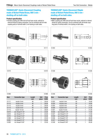 80  THOMAFLUID®
IV - 2015
Fittings - Macro Quick-Disconnect Couplings made of Nickel-Plated Brass	 Two-Part Connectors - Metals
THOMAFLUID®
-Quick-Disconnect Coupling
made of Nickel-Plated Brass, NW 5 mm -
shutting-off on both sides
Product specification
•	Female coupling part.With shut-off and hose nozzle; external or
internal thread for piping connection. Can be combined with all male
coupling parts of nominal width 5 mm locking on both sides.​​
51111 51111
51073 51073
51090 51090
Item Connection type Length Unit Price
​ ​ mm piece EURO
51111 nozzle 4 mm 46 1 28.00
51112 nozzle 6 mm 46 1 28.00
51113 nozzle 8 mm 46 1 28.00
51114 nozzle 9 mm 46 1 28.00
51115 nozzle 10 mm 46 1 28.00
51073 ext. thread R 1/8“ 36 1 22.00
51074 ext. thread R 1/4“ 38 1 22.00
51075 ext. thread R 3/8“ 38 1 22.00
51090 int. thread R 1/8“ 36 1 22.00
51091 int. thread R 1/4“ 38 1 22.00
51092 int. thread R 3/8“ 38 1 22.00
THOMAFLUID®
-Quick-Disconnect Nipple
made of Nickel-Plated Brass, NW 5 mm -
shutting-off on both sides
Product specification
•	Male coupling part.With shut-off and hose nozzle; external or internal
thread for piping connection. Can be combined with all female coup-
ling parts of nominal width 5 mm locking on both sides.​​
51203 51203
51226 51226
51246 51246
Item Connection type Length Unit Price
​ ​ mm piece EURO
51203 nozzle 4 mm 50 1 19.00
51204 nozzle 6 mm 50 1 19.00
51205 nozzle 8 mm 50 1 21.00
51206 nozzle 9 mm 50 1 21.00
51207 nozzle 10 mm 50 1 21.00
51226 ext. thread R 1/8“ 25 1 17.00
51227 ext. thread R 1/4“ 27 1 17.00
51228 ext. thread R 3/8“ 27 1 17.00
51246 int. thread R 1/8“ 24 1 20.00
51247 int. thread R 1/4“ 26 1 20.00
51248 int. thread R 3/8“ 26 1 20.00
 