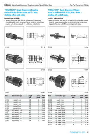 THOMAFLUID®
IV - 2015  81
Fittings - Macro Quick-Disconnect Couplings made of Nickel-Plated Brass	 Two-Part Connectors - Metals
THOMAFLUID®
-Quick-Disconnect Coupling
made of Nickel-Plated Brass, NW 7.4 mm -
shutting-off on both sides
Product specification
•	Female coupling part.With shut-off and hose nozzle; external or
internal thread for piping connection. Can be combined with all male
coupling parts of nominal width 7.4 mm locking on both sides.​​
51116 51116
51076 51076
51093 51093
Item Connection type Length Unit Price
​ ​ mm piece EURO
51116 nozzle 6 mm 73 1 43.00
51117 nozzle 8 mm 73 1 43.00
51118 nozzle 9 mm 73 1 43.00
51119 nozzle 10 mm 73 1 43.00
51120 nozzle 13 mm 73 1 45.00
51076 ext. thread R 1/4“ 60 1 28.00
51077 ext. thread R 3/8“ 60 1 28.00
51078 ext. thread R 1/2“ 65 1 31.00
51093 int. thread R 1/4“ 56 1 28.00
51094 int. thread R 3/8“ 56 1 28.00
51095 int. thread R 1/2“ 58 1 31.00
THOMAFLUID®
-Quick-Disconnect Nipple
made of Nickel-Plated Brass, NW 7.4 mm -
shutting-off on both sides
Product specification
•	Male coupling part.With shut-off and hose nozzle; external or internal
thread for piping connection. Can be combined with all female coup-
ling parts of nominal width 7.4 mm locking on both sides.​​
51208 51208
51229 51229
51249 51249
Item Connection type Length Unit Price
​ ​ mm piece EURO
51208 nozzle 6 mm 48 1 21.00
51209 nozzle 8 mm 48 1 21.00
51210 nozzle 9 mm 48 1 21.00
51211 nozzle 10 mm 48 1 21.00
51212 nozzle 13 mm 48 1 23.00
51229 ext. thread R 1/8“ 35 1 21.00
51230 ext. thread R 1/4“ 37 1 21.00
51231 ext. thread R 3/8“ 37 1 21.00
51232 ext. thread R 1/2“ 41 1 23.00
51249 int. thread R 1/8“ 32 1 23.00
51250 int. thread R 1/4“ 33 1 23.00
51251 int. thread R 3/8“ 33 1 23.00
51252 int. thread R 1/2“ 36 1 25.00
 