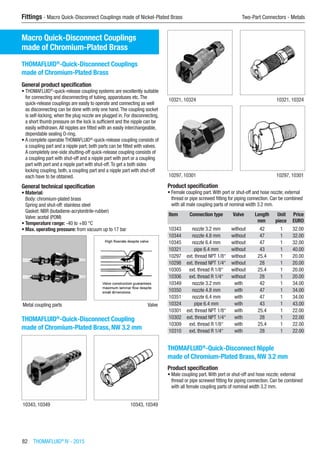 82  THOMAFLUID®
IV - 2015
Fittings - Macro Quick-Disconnect Couplings made of Nickel-Plated Brass	 Two-Part Connectors - Metals
Macro Quick-Disconnect Couplings
made of Chromium-Plated Brass
THOMAFLUID®
-Quick-Disconnect Couplings
made of Chromium-Plated Brass
General product specification
•	THOMAFLUID®
-quick-release coupling systems are excellently suitable
for connecting and disconnecting of tubing, apparatuses etc.The
quick-release couplings are easily to operate and connecting as well
as disconnecting can be done with only one hand.The coupling socket
is self-locking, when the plug nozzle are plugged in. For disconnecting,
a short thumb pressure on the lock is sufficient and the nipple can be
easily withdrawn.All nipples are fitted with an easily interchangeable,
dependable sealing O-ring.
•	A complete operable THOMAFLUID®
-quick-release coupling consists of
a coupling part and a nipple part; both parts can be fitted with valves.
A completely one-side shutting-off quick-release coupling consists of
a coupling part with shut-off and a nipple part with port or a coupling
part with port and a nipple part with shut-off.To get a both sides
locking coupling, both, a coupling part and a nipple part with shut-off
each have to be obtained.
General technical specification
•	Material:
Body: chromium-plated brass
Spring and shut-off: stainless steel
Gasket: NBR (butadiene-acrylonitrile-rubber)
Valve: acetal (POM)
•	Temperature range: -40 to +80 °C
•	Max. operating pressure: from vacuum up to 17 bar
Metal coupling parts Valve
THOMAFLUID®
-Quick-Disconnect Coupling
made of Chromium-Plated Brass, NW 3.2 mm​​
10343, 10349 10343, 10349
10321, 10324 10321, 10324
10297, 10301 10297, 10301
Product specification
•	Female coupling part.With port or shut-off and hose nozzle; external
thread or pipe screwed fitting for piping connection. Can be combined
with all male coupling parts of nominal width 3.2 mm.
Item Connection type Valve Length Unit Price
​ ​ ​ mm piece EURO
10343 nozzle 3.2 mm without 42 1 32.00
10344 nozzle 4.8 mm without 47 1 32.00
10345 nozzle 6.4 mm without 47 1 32.00
10321 pipe 6.4 mm without 43 1 40.00
10297 ext. thread NPT 1/8“ without 25.4 1 20.00
10298 ext. thread NPT 1/4“ without 28 1 20.00
10305 ext. thread R 1/8“ without 25.4 1 20.00
10306 ext. thread R 1/4“ without 28 1 20.00
10349 nozzle 3.2 mm with 42 1 34.00
10350 nozzle 4.8 mm with 47 1 34.00
10351 nozzle 6.4 mm with 47 1 34.00
10324 pipe 6.4 mm with 43 1 43.00
10301 ext. thread NPT 1/8“ with 25.4 1 22.00
10302 ext. thread NPT 1/4“ with 28 1 22.00
10309 ext. thread R 1/8“ with 25.4 1 22.00
10310 ext. thread R 1/4“ with 28 1 22.00
THOMAFLUID®
-Quick-Disconnect Nipple
made of Chromium-Plated Brass, NW 3.2 mm
Product specification
•	Male coupling part.With port or shut-off and hose nozzle; external
thread or pipe screwed fitting for piping connection. Can be combined
with all female coupling parts of nominal width 3.2 mm.​​
 