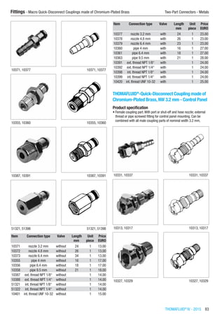 THOMAFLUID®
IV - 2015  83
Fittings - Macro Quick-Disconnect Couplings made of Chromium-Plated Brass	 Two-Part Connectors - Metals
10371, 10377 10371, 10377
10355, 10360 10355, 10360
10387, 10391 10387, 10391
51321, 51398 51321, 51398
Item Connection type Valve Length Unit Price
​ ​ ​ mm piece EURO
10371 nozzle 3.2 mm without 24 1 13.00
10372 nozzle 4.8 mm without 26 1 13.00
10373 nozzle 6.4 mm without 34 1 13.00
10355 pipe 4 mm without 16 1 17.00
10356 pipe 6.4 mm without 18 1 17.00
10358 pipe 9.5 mm without 21 1 18.00
10387 ext. thread NPT 1/8“ without ​ 1 14.00
10388 ext. thread NPT 1/4“ without ​ 1 14.00
51321 int. thread NPT 1/8“ without ​ 1 14.00
51322 int. thread NPT 1/4“ without ​ 1 14.00
10401 int. thread UNF 10-32 without ​ 1 15.00
Item Connection type Valve Length Unit Price
​ ​ ​ mm piece EURO
10377 nozzle 3.2 mm with 24 1 23.00
10378 nozzle 4.8 mm with 26 1 23.00
10379 nozzle 6.4 mm with 23 1 23.00
10360 pipe 4 mm with 16 1 27.00
10361 pipe 6.4 mm with 18 1 27.00
10363 pipe 9.5 mm with 21 1 28.00
10391 ext. thread NPT 1/8“ with ​ 1 24.00
10392 ext. thread NPT 1/4“ with ​ 1 24.00
10398 int. thread NPT 1/8“ with ​ 1 24.00
10399 int. thread NPT 1/4“ with ​ 1 24.00
10420 int. thread UNF 10-32 with ​ 1 25.00
THOMAFLUID®
-Quick-Disconnect Coupling made of
Chromium-Plated Brass, NW 3.2 mm - Control Panel
Product specification
•	Female coupling part.With port or shut-off and hose nozzle; external
thread or pipe screwed fitting for control panel mounting. Can be
combined with all male coupling parts of nominal width 3.2 mm.​​
10331, 10337 10331, 10337
10313, 10317 10313, 10317
10327, 10329 10327, 10329
 