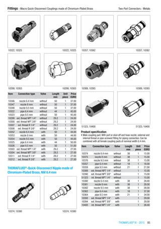 THOMAFLUID®
IV - 2015  85
Fittings - Macro Quick-Disconnect Couplings made of Chromium-Plated Brass	 Two-Part Connectors - Metals
10322, 10325 10322, 10325
10299, 10303 10299, 10303
Item Connection type Valve Length Unit Price
​ ​ ​ mm piece EURO
10346 nozzle 6.4 mm without 50 1 37.00
10347 nozzle 8 mm without 50 1 37.00
10348 nozzle 9.5 mm without 50 1 37.00
10322 pipe 6.4 mm without 44 1 45.00
10323 pipe 9.5 mm without 50 1 45.00
10299 ext. thread NPT 1/4“ without 29.2 1 24.00
10300 ext. thread NPT 3/8“ without 29.2 1 24.00
10307 ext. thread R 1/4“ without 29.2 1 24.00
10308 ext. thread R 3/8“ without 29.2 1 24.00
10352 nozzle 6.4 mm with 50 1 44.00
10353 nozzle 8 mm with 50 1 44.00
10354 nozzle 9.5 mm with 50 1 44.00
10325 pipe 6.4 mm with 44 1 50.00
10326 pipe 9.5 mm with 50 1 51.00
10303 ext. thread NPT 1/4“ with 29.2 1 27.00
10304 ext. thread NPT 3/8“ with 29.2 1 27.00
10311 ext. thread R 1/4“ with 29.2 1 27.00
10312 ext. thread R 3/8“ with 29.2 1 27.00
THOMAFLUID®
-Quick-Disconnect Nipple made of
Chromium-Plated Brass, NW 6.4 mm​​
10374, 10380 10374, 10380
10357, 10362 10357, 10362
10389, 10393 10389, 10393
51323, 10400 51323, 10400
Product specification
•	Male coupling part.With port or shut-off and hose nozzle; external and
internal thread or pipe screwed fitting for piping connection. Can be
combined with all female coupling parts of nominal width 6.4 mm.
Item Connection type Valve Length Unit Price
​ ​ ​ mm piece EURO
10374 nozzle 6.4 mm without 38 1 15.00
10375 nozzle 8 mm without 38 1 15.00
10376 nozzle 9.5 mm without 38 1 15.00
10357 pipe 6.4 mm without 18 1 18.00
10359 pipe 9.5 mm without 21 1 21.00
10389 ext. thread NPT 1/4“ without ​ 1 15.00
10390 ext. thread NPT 3/8“ without ​ 1 15.00
51323 int. thread NPT 1/4“ without ​ 1 15.00
10380 nozzle 6.4 mm with 38 1 28.00
10381 nozzle 8 mm with 38 1 28.00
10382 nozzle 9.5 mm with 38 1 28.00
10362 pipe 6.4 mm with 18 1 37.00
10364 pipe 9.5 mm with 21 1 34.00
10393 ext. thread NPT 1/4“ with ​ 1 29.00
10394 ext. thread NPT 3/8“ with ​ 1 29.00
10400 int. thread NPT 1/4“ with ​ 1 26.00
 