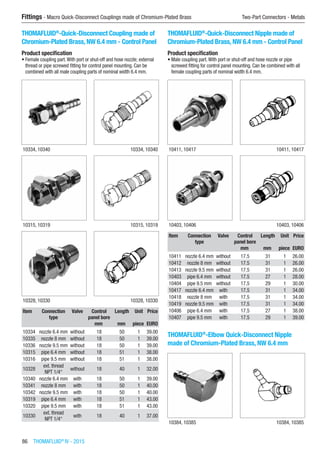 86  THOMAFLUID®
IV - 2015
Fittings - Macro Quick-Disconnect Couplings made of Chromium-Plated Brass	 Two-Part Connectors - Metals
THOMAFLUID®
-Quick-Disconnect Coupling made of
Chromium-Plated Brass, NW 6.4 mm - Control Panel
Product specification
•	Female coupling part.With port or shut-off and hose nozzle; external
thread or pipe screwed fitting for control panel mounting. Can be
combined with all male coupling parts of nominal width 6.4 mm.​​
10334, 10340 10334, 10340
10315, 10319 10315, 10319
10328, 10330 10328, 10330
Item Connection
type
Valve Control
panel bore
Length Unit Price
​ ​ ​ mm mm piece EURO
10334 nozzle 6.4 mm without 18 50 1 39.00
10335 nozzle 8 mm without 18 50 1 39.00
10336 nozzle 9.5 mm without 18 50 1 39.00
10315 pipe 6.4 mm without 18 51 1 38.00
10316 pipe 9.5 mm without 18 51 1 38.00
10328
ext. thread
NPT 1/4“
without 18 40 1 32.00
10340 nozzle 6.4 mm with 18 50 1 39.00
10341 nozzle 8 mm with 18 50 1 40.00
10342 nozzle 9.5 mm with 18 50 1 40.00
10319 pipe 6.4 mm with 18 51 1 43.00
10320 pipe 9.5 mm with 18 51 1 43.00
10330
ext. thread
NPT 1/4“
with 18 40 1 37.00
THOMAFLUID®
-Quick-Disconnect Nipple made of
Chromium-Plated Brass, NW 6.4 mm - Control Panel
Product specification
•	Male coupling part.With port or shut-off and hose nozzle or pipe
screwed fitting for control panel mounting. Can be combined with all
female coupling parts of nominal width 6.4 mm.​​
10411, 10417 10411, 10417
10403, 10406 10403, 10406
Item Connection
type
Valve Control
panel bore
Length Unit Price
​ ​ ​ mm mm piece EURO
10411 nozzle 6.4 mm without 17.5 31 1 26.00
10412 nozzle 8 mm without 17.5 31 1 26.00
10413 nozzle 9.5 mm without 17.5 31 1 26.00
10403 pipe 6.4 mm without 17.5 27 1 28.00
10404 pipe 9.5 mm without 17.5 29 1 30.00
10417 nozzle 6.4 mm with 17.5 31 1 34.00
10418 nozzle 8 mm with 17.5 31 1 34.00
10419 nozzle 9.5 mm with 17.5 31 1 34.00
10406 pipe 6.4 mm with 17.5 27 1 38.00
10407 pipe 9.5 mm with 17.5 29 1 39.00
THOMAFLUID®
-Elbow Quick-Disconnect Nipple
made of Chromium-Plated Brass, NW 6.4 mm​​
10384, 10385 10384, 10385
 