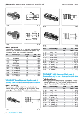 92  THOMAFLUID®
IV - 2015
Fittings - Macro Quick-Disconnect Couplings made of Stainless Steel	 Two-Part Connectors - Metals
51216 51216
51236 51236
Product specification
•	Male coupling part.With shut-off and hose nozzle; external or internal
thread for piping connection. Can be combined with all female coup-
ling parts of nominal width 5 mm locking on both sides.
Item Connection type Length Unit Price
​ ​ mm piece EURO
51190 nozzle 4 mm 32 1 88.00
51191 nozzle 6 mm 32 1 88.00
51192 nozzle 8 mm 32 1 93.00
51193 nozzle 9 mm 32 1 93.00
51194 nozzle 10 mm 32 1 93.00
51216 ext. thread R 1/8“ 25 1 70.00
51217 ext. thread R 1/4“ 27 1 70.00
51218 ext. thread R 3/8“ 27 1 70.00
51236 int. thread R 1/8“ 24 1 92.00
51237 int. thread R 1/4“ 26 1 92.00
51238 int. thread R 3/8“ 26 1 92.00
THOMAFLUID®
-Quick-Disconnect Coupling made of
Stainless Steel, NW 7.4 mm - shutting-off on both sides
Product specification
•	Female coupling part.With shut-off and hose nozzle; external or
internal thread for piping connection. Can be combined with all male
coupling parts of nominal width 7.4 mm locking on both sides.​​
51103 51103
51067 51067
51085 51085
Item Connection type Length Unit Price
​ ​ mm piece EURO
51103 nozzle 6 mm 73 1 210.00
51104 nozzle 8 mm 73 1 210.00
51105 nozzle 9 mm 73 1 210.00
51106 nozzle 10 mm 73 1 210.00
51107 nozzle 13 mm 73 1 217.00
51067 ext. thread R 1/4“ 60 1 204.00
51068 ext. thread R 3/8“ 60 1 204.00
51069 ext. thread R 1/2“ 65 1 204.00
51085 int. thread R 1/4“ 56 1 204.00
51086 int. thread R 3/8“ 56 1 204.00
51087 int. thread R 1/2“ 58 1 217.00
THOMAFLUID®
-Quick-Disconnect Nipple made of
Stainless Steel, NW 7.4 mm - shutting-off on both sides
Product specification
•	Male coupling part.With shut-off and hose nozzle; external or internal
thread for piping connection. Can be combined with all female coup-
ling parts of nominal width 7.4 mm locking on both sides.​​
Item Connection type Length Unit Price
​ ​ mm piece EURO
51195 nozzle 6 mm 48 1 95.00
51196 nozzle 8 mm 48 1 95.00
51197 nozzle 9 mm 48 1 95.00
51198 nozzle 10 mm 48 1 99.00
51219 ext. thread R 1/8“ 35 1 97.00
51220 ext. thread R 1/4“ 37 1 97.00
51221 ext. thread R 3/8“ 37 1 97.00
51239 int. thread R 1/8“ 32 1 94.00
51240 int. thread R 1/4“ 33 1 94.00
51241 int. thread R 3/8“ 33 1 94.00
 