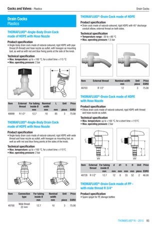 THOMAFLUID®
IV - 2015  93
Cocks and Valves - Plastics	 Drain Cocks
Cocks and Valves
Drain Cocks
Plastics
THOMAFLUID®
-Angle-Body Drain Cock
made of HDPE with Hose Nozzle
Product specification
•	Angle-body drain cock made of natural-coloured, rigid HDPE with pipe
thread (R-thread) and hose nozzle as outlet, with hexagon as mounting
tool, as well as with red and blue fixing points at the side of the knob.
Technical specification
•	Max. temperature: up to +100 °C, for a short time +115 °C
•	Max. operating pressure: 2 bar​​
Item External
thread
For tubing
inside Ø
Nominal
width
L Unit Price
​ ​ mm mm mm piece EURO
40699 R 1/2“ 12.7 10 85 3 75.00
THOMAFLUID®
-Angle-Body Drain Cock
made of HDPE with Hose Nozzle
Product specification
•	Angle-body drain cock made of natural-coloured, rigid HDPE with wide
thread and hose nozzle as outlet, with hexagon as mounting tool, as
well as with red and blue fixing points at the sides of the knob.
Technical specification
•	Max. temperature: up to +100 °C, for a short time +115°C
•	Max. operating pressure: 2 bar​​
Item Connection
type
For tubing
inside Ø
Nominal
width
Unit Price
​ ​ mm mm piece EURO
40700
Wide threat
22 mm
12.7 10 3 75.00
THOMAFLUID®
-Drain Cock made of HDPE
Product specification
•	Drain cock made of natural-coloured, rigid HDPE with 45° discharge
conduit elbow, external thread on both sides.
Technical specification
•	Temperature range: -30 to +90 °C
•	Max. operating pressure: 1.5 bar​​
Item External thread Nominal width Unit Price
​ ​ mm piece EURO
40703 R 1/2“ 12 3 75.00
THOMAFLUID®
-Drain Cock made of HDPE
with Hose Nozzle
Product specification
•	Elbow drain cock made of natural-coloured, rigid HDPE with thread
and hose nozzle as outlet.
Technical specification
•	Max. temperature: up to +100 °C, for a short time +115°C
•	Max. operating pressure: 2 bar​​
Item External
thread
For tubing
inside Ø
d d1 h H Unit Price
​ ​ mm mm mm mm mm piece EURO
40728 R 1/2“ 12.7 12 8 33 52 2 46.00
THOMAFLUID®
-Drain Cock made of PP -
with male thread R 3/4“
Product specification
•	Spare spigot for PE storage bottles​​
 