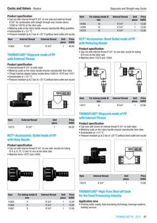 THOMAFLUID®
IV - 2015  97
Cocks and Valves - Plastics	 Stopcocks and Straight-way Cocks
Product specification
•	Cap nut with internal thread R 3/4“ on one side and external thread
R 3/4“ for combination with straight through-way nozzles (items
14365 to 14370) on the other side.
•	Metering scale on the rotary handle ensures reproducible filling quantities.
•	Autoclavable at +121 °C
•	Pressure-resistant up to 2 bar at +20 °C (without bend outlet and nozzle)​​
Item Internal thread External thread Unit Price
​ ​ ​ piece EURO
14364 R 3/4“ R 3/4“ 1 49.00
THOMAFLUID®
-Stopcock made of PP
with External Thread
Product specification
•	External thread R 3/4“ on both sides
•	Metering scale on the rotary handle ensures reproducible flow rates
•	Thread matches adapter tubing nozzles items 14365 to 14370 and 14371
•	Autoclavable at +121 °C
•	Pressure-resistant up to 2 bar at +20 °C (without bend outlet and nozzle)​​
Item External thread Unit Price
​ ​ piece EURO
14373 R 3/4“ 1 69.00
RCT®
-Accessories: Outlet made of PP
with Hose Nozzle
Product specification
•	Cap nut with internal thread R 3/4“ on one side, nozzles for tubing
ID 4, 6, 8, 10, 12 and 16 mm on the other side.
•	Matches items 14373 and 14364.​​
Item For tubing inside Ø Internal thread Unit Price
​ mm ​ piece EURO
14365 4 R 3/4“ 1 13.00
14366 6 R 3/4“ 1 13.00
14367 8 R 3/4“ 1 13.00
Item For tubing inside Ø Internal thread Unit Price
​ mm ​ piece EURO
14368 10 R 3/4“ 1 13.00
14369 12 R 3/4“ 1 13.00
14370 16 R 3/4“ 1 13.00
RCT®
-Accessories: Bend Outlet made of PP
with Reducing Nozzle
Product specification
•	Cap nut with internal thread R 3/4“ on one side, nozzle for tubing
ID 6 mm on the other side
•	Matches items 14373 and 14364​​
Item For tubing inside Ø Internal thread Unit Price
​ mm ​ piece EURO
14371 6 R 3/4“ 1 23.00
THOMAFLUID®
-Stopcock made of PP
with Internal Thread
Product specification
•	Cap nuts with screw-on internal thread R 3/4“ on both sides
•	Metering scale on the rotary handle ensures reproducible flow rates
•	Autoclavable at +121 °C
•	Pressure-resistant up to 2 bar at +20 °C (without bend outlet and nozzle)​​
Item Internal thread Unit Price
​ ​ piece EURO
14374 R 3/4“ 1 75.00
THOMAFLUID®
-High-Pure Shut-off Cock
for the Food Processing Industry
Application area
•	Drinking water supply, food processing technology, beverage systems,
building services
 
